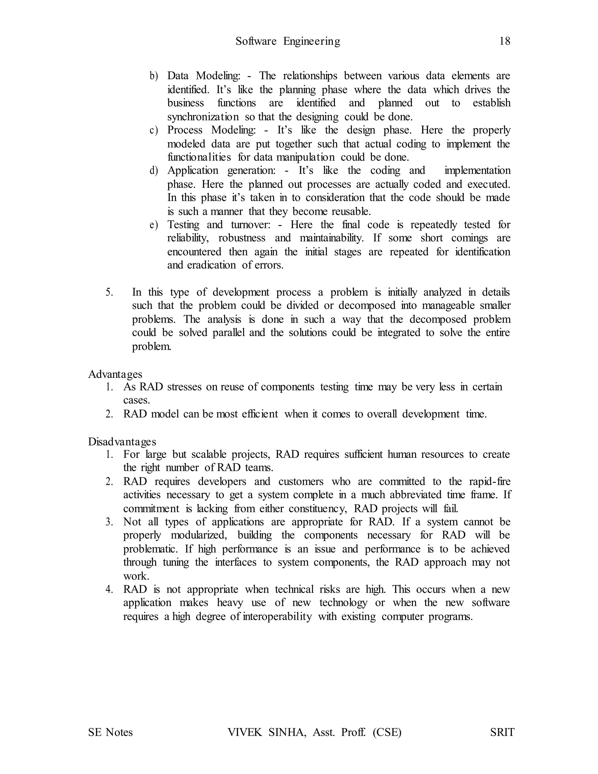 SE Notes VIVEK SINHA, Asst. Proff. (CSE) SRIT
Software Engineering 18
b) Data Modeling: - The relationships between various data elements are
identified. It’s like the planning phase where the data which drives the
business functions are identified and planned out to establish
synchronization so that the designing could be done.
c) Process Modeling: - It’s like the design phase. Here the properly
modeled data are put together such that actual coding to implement the
functionalities for data manipulation could be done.
d) Application generation: - It’s like the coding and implementation
phase. Here the planned out processes are actually coded and executed.
In this phase it’s taken in to consideration that the code should be made
is such a manner that they become reusable.
e) Testing and turnover: - Here the final code is repeatedly tested for
reliability, robustness and maintainability. If some short comings are
encountered then again the initial stages are repeated for identification
and eradication of errors.
5. In this type of development process a problem is initially analyzed in details
such that the problem could be divided or decomposed into manageable smaller
problems. The analysis is done in such a way that the decomposed problem
could be solved parallel and the solutions could be integrated to solve the entire
problem.
Advantages
1. As RAD stresses on reuse of components testing time may be very less in certain
cases.
2. RAD model can be most efficient when it comes to overall development time.
Disadvantages
1. For large but scalable projects, RAD requires sufficient human resources to create
the right number of RAD teams.
2. RAD requires developers and customers who are committed to the rapid-fire
activities necessary to get a system complete in a much abbreviated time frame. If
commitment is lacking from either constituency, RAD projects will fail.
3. Not all types of applications are appropriate for RAD. If a system cannot be
properly modularized, building the components necessary for RAD will be
problematic. If high performance is an issue and performance is to be achieved
through tuning the interfaces to system components, the RAD approach may not
work.
4. RAD is not appropriate when technical risks are high. This occurs when a new
application makes heavy use of new technology or when the new software
requires a high degree of interoperability with existing computer programs.
 