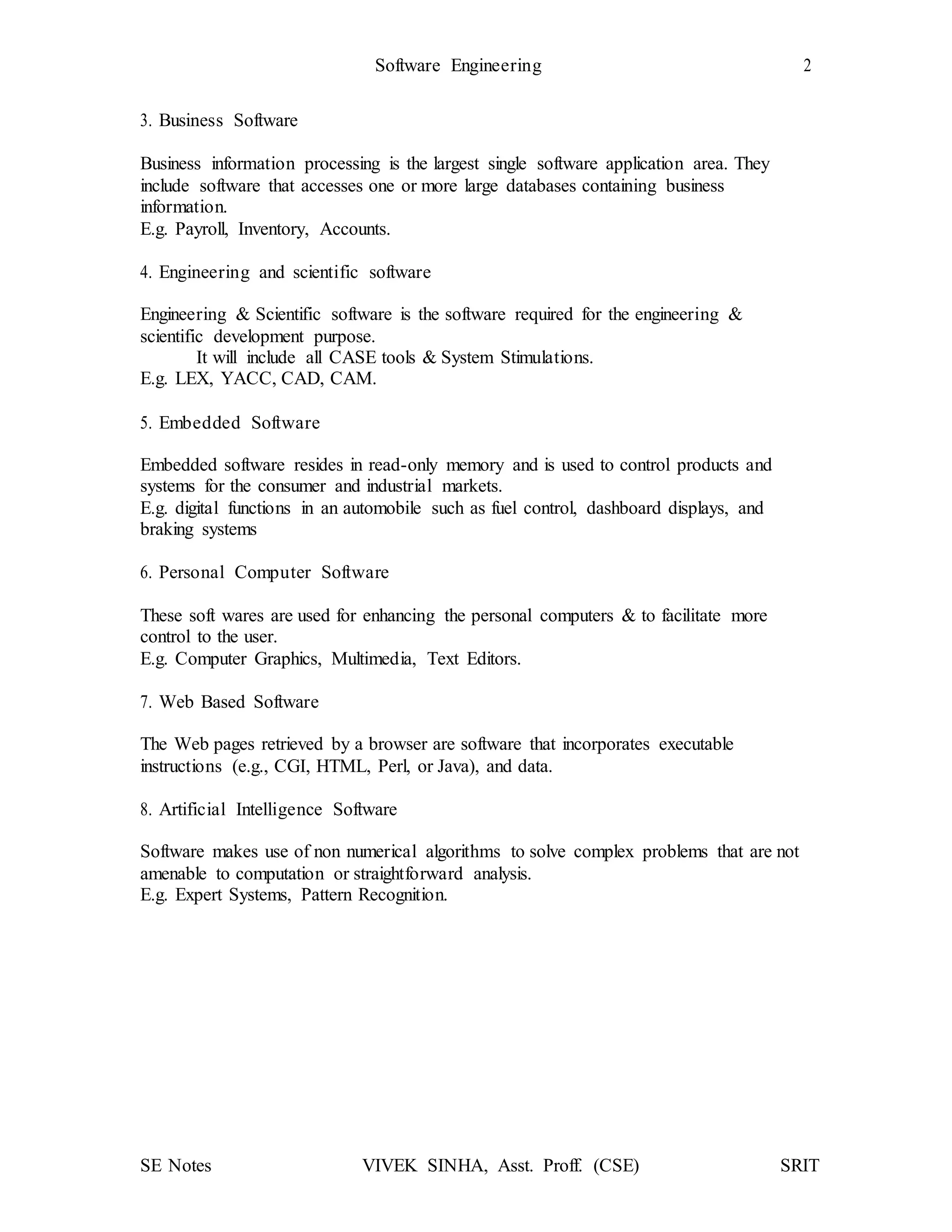Software Engineering 2
SE Notes VIVEK SINHA, Asst. Proff. (CSE) SRIT
3. Business Software
Business information processing is the largest single software application area. They
include software that accesses one or more large databases containing business
information.
E.g. Payroll, Inventory, Accounts.
4. Engineering and scientific software
Engineering & Scientific software is the software required for the engineering &
scientific development purpose.
It will include all CASE tools & System Stimulations.
E.g. LEX, YACC, CAD, CAM.
5. Embedded Software
Embedded software resides in read-only memory and is used to control products and
systems for the consumer and industrial markets.
E.g. digital functions in an automobile such as fuel control, dashboard displays, and
braking systems
6. Personal Computer Software
These soft wares are used for enhancing the personal computers & to facilitate more
control to the user.
E.g. Computer Graphics, Multimedia, Text Editors.
7. Web Based Software
The Web pages retrieved by a browser are software that incorporates executable
instructions (e.g., CGI, HTML, Perl, or Java), and data.
8. Artificial Intelligence Software
Software makes use of non numerical algorithms to solve complex problems that are not
amenable to computation or straightforward analysis.
E.g. Expert Systems, Pattern Recognition.
 