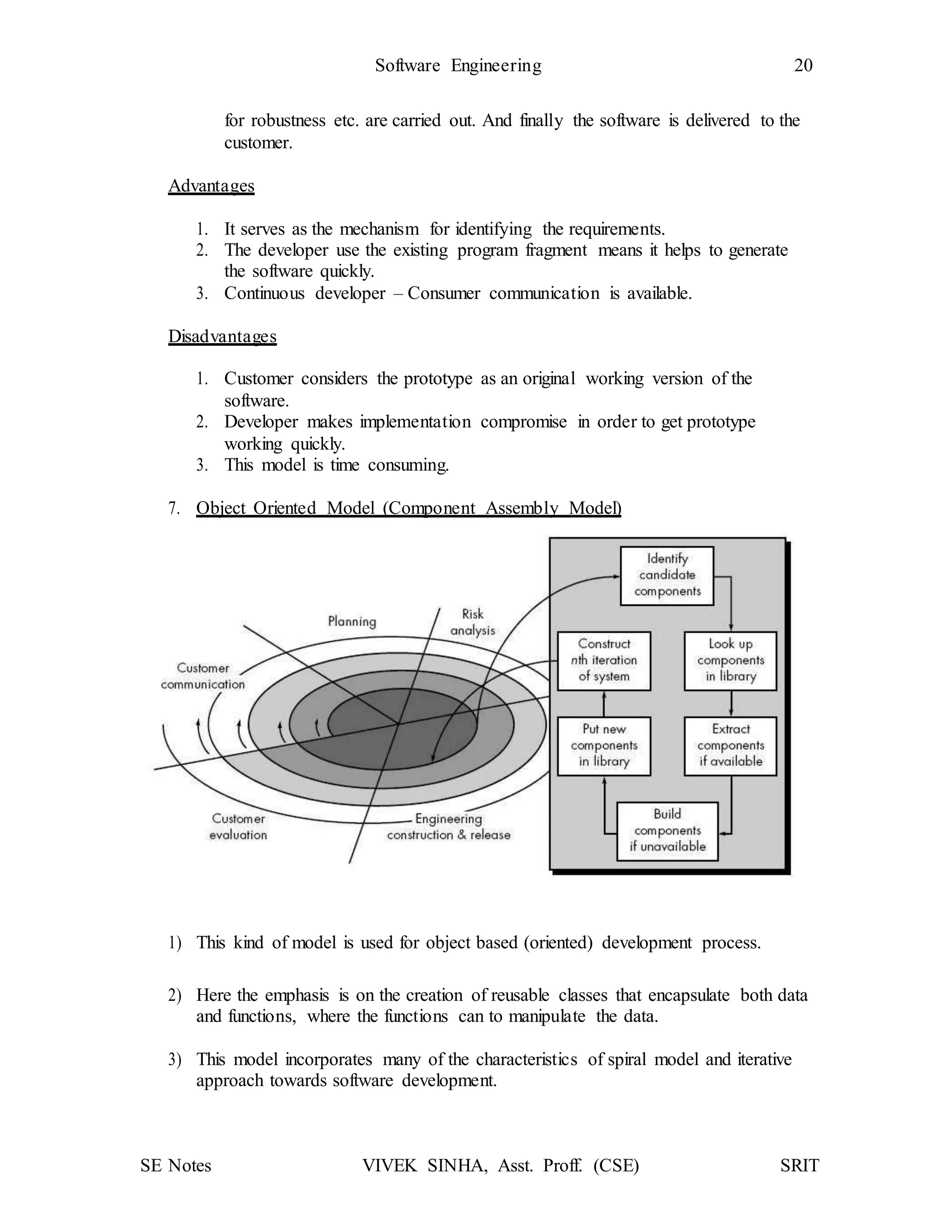 SE Notes VIVEK SINHA, Asst. Proff. (CSE) SRIT
Software Engineering 20
for robustness etc. are carried out. And finally the software is delivered to the
customer.
Advantages
1. It serves as the mechanism for identifying the requirements.
2. The developer use the existing program fragment means it helps to generate
the software quickly.
3. Continuous developer – Consumer communication is available.
Disadvantages
1. Customer considers the prototype as an original working version of the
software.
2. Developer makes implementation compromise in order to get prototype
working quickly.
3. This model is time consuming.
7. Object Oriented Model (Component Assembly Model)
1) This kind of model is used for object based (oriented) development process.
2) Here the emphasis is on the creation of reusable classes that encapsulate both data
and functions, where the functions can to manipulate the data.
3) This model incorporates many of the characteristics of spiral model and iterative
approach towards software development.
 