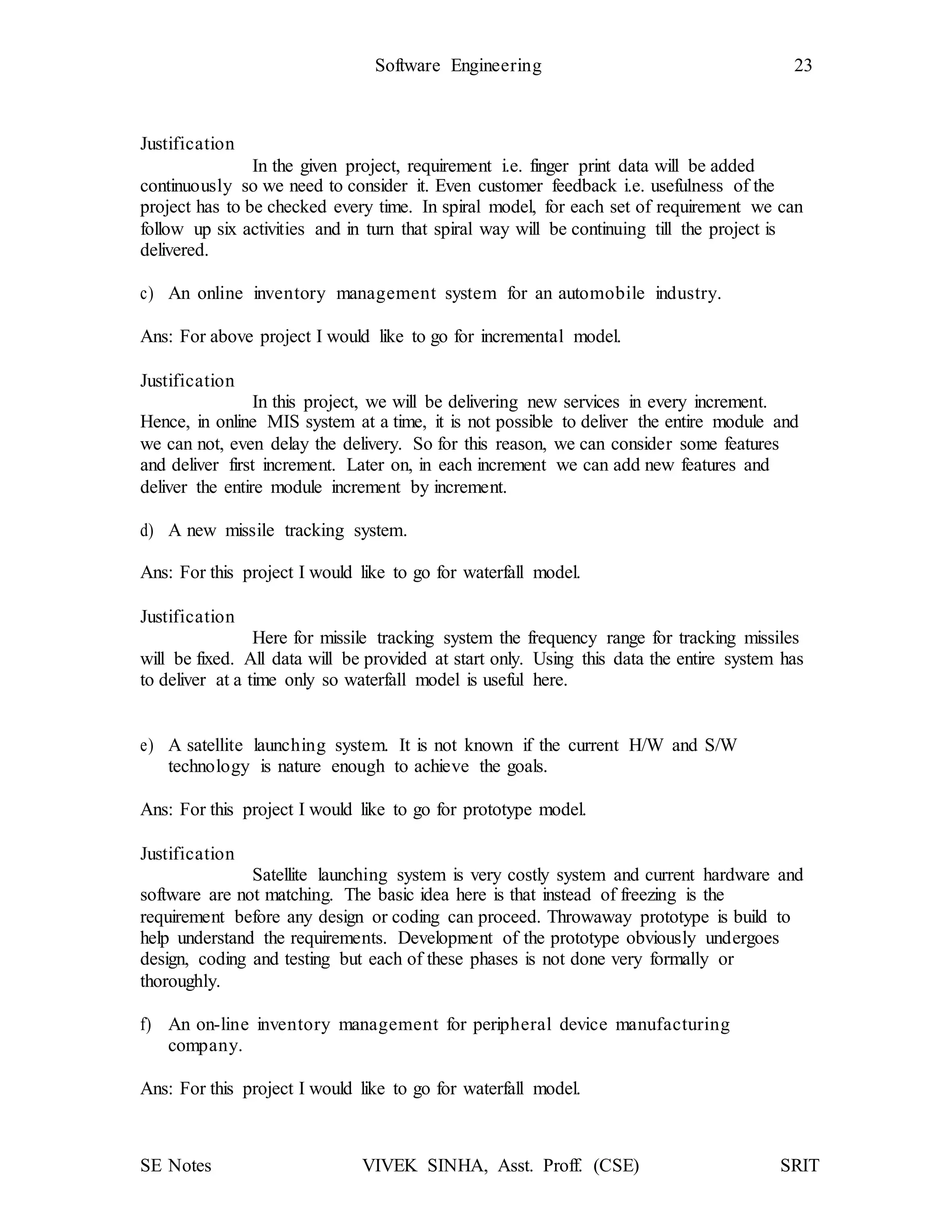SE Notes VIVEK SINHA, Asst. Proff. (CSE) SRIT
Software Engineering 23
Justification
In the given project, requirement i.e. finger print data will be added
continuously so we need to consider it. Even customer feedback i.e. usefulness of the
project has to be checked every time. In spiral model, for each set of requirement we can
follow up six activities and in turn that spiral way will be continuing till the project is
delivered.
c) An online inventory management system for an automobile industry.
Ans: For above project I would like to go for incremental model.
Justification
In this project, we will be delivering new services in every increment.
Hence, in online MIS system at a time, it is not possible to deliver the entire module and
we can not, even delay the delivery. So for this reason, we can consider some features
and deliver first increment. Later on, in each increment we can add new features and
deliver the entire module increment by increment.
d) A new missile tracking system.
Ans: For this project I would like to go for waterfall model.
Justification
Here for missile tracking system the frequency range for tracking missiles
will be fixed. All data will be provided at start only. Using this data the entire system has
to deliver at a time only so waterfall model is useful here.
e) A satellite launching system. It is not known if the current H/W and S/W
technology is nature enough to achieve the goals.
Ans: For this project I would like to go for prototype model.
Justification
Satellite launching system is very costly system and current hardware and
software are not matching. The basic idea here is that instead of freezing is the
requirement before any design or coding can proceed. Throwaway prototype is build to
help understand the requirements. Development of the prototype obviously undergoes
design, coding and testing but each of these phases is not done very formally or
thoroughly.
f) An on-line inventory management for peripheral device manufacturing
company.
Ans: For this project I would like to go for waterfall model.
 