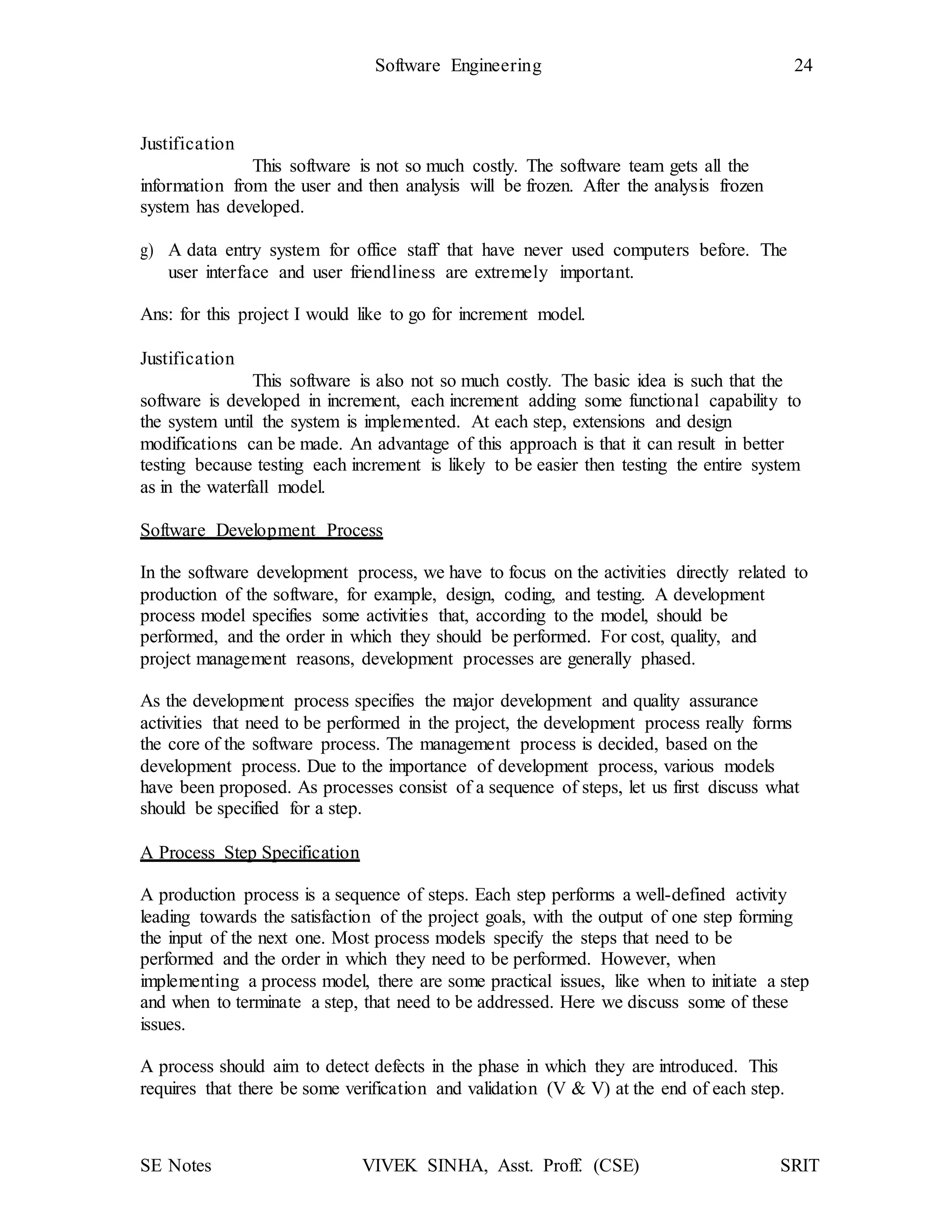 SE Notes VIVEK SINHA, Asst. Proff. (CSE) SRIT
Software Engineering 24
Justification
This software is not so much costly. The software team gets all the
information from the user and then analysis will be frozen. After the analysis frozen
system has developed.
g) A data entry system for office staff that have never used computers before. The
user interface and user friendliness are extremely important.
Ans: for this project I would like to go for increment model.
Justification
This software is also not so much costly. The basic idea is such that the
software is developed in increment, each increment adding some functional capability to
the system until the system is implemented. At each step, extensions and design
modifications can be made. An advantage of this approach is that it can result in better
testing because testing each increment is likely to be easier then testing the entire system
as in the waterfall model.
Software Development Process
In the software development process, we have to focus on the activities directly related to
production of the software, for example, design, coding, and testing. A development
process model specifies some activities that, according to the model, should be
performed, and the order in which they should be performed. For cost, quality, and
project management reasons, development processes are generally phased.
As the development process specifies the major development and quality assurance
activities that need to be performed in the project, the development process really forms
the core of the software process. The management process is decided, based on the
development process. Due to the importance of development process, various models
have been proposed. As processes consist of a sequence of steps, let us first discuss what
should be specified for a step.
A Process Step Specification
A production process is a sequence of steps. Each step performs a well-defined activity
leading towards the satisfaction of the project goals, with the output of one step forming
the input of the next one. Most process models specify the steps that need to be
performed and the order in which they need to be performed. However, when
implementing a process model, there are some practical issues, like when to initiate a step
and when to terminate a step, that need to be addressed. Here we discuss some of these
issues.
A process should aim to detect defects in the phase in which they are introduced. This
requires that there be some verification and validation (V & V) at the end of each step.
 