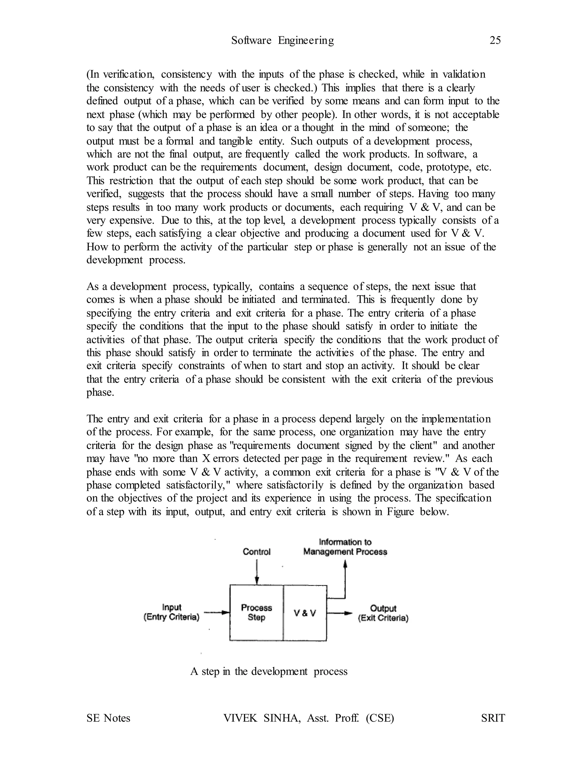 SE Notes VIVEK SINHA, Asst. Proff. (CSE) SRIT
Software Engineering 25
(In verification, consistency with the inputs of the phase is checked, while in validation
the consistency with the needs of user is checked.) This implies that there is a clearly
defined output of a phase, which can be verified by some means and can form input to the
next phase (which may be performed by other people). In other words, it is not acceptable
to say that the output of a phase is an idea or a thought in the mind of someone; the
output must be a formal and tangible entity. Such outputs of a development process,
which are not the final output, are frequently called the work products. In software, a
work product can be the requirements document, design document, code, prototype, etc.
This restriction that the output of each step should be some work product, that can be
verified, suggests that the process should have a small number of steps. Having too many
steps results in too many work products or documents, each requiring V & V, and can be
very expensive. Due to this, at the top level, a development process typically consists of a
few steps, each satisfying a clear objective and producing a document used for V & V.
How to perform the activity of the particular step or phase is generally not an issue of the
development process.
As a development process, typically, contains a sequence of steps, the next issue that
comes is when a phase should be initiated and terminated. This is frequently done by
specifying the entry criteria and exit criteria for a phase. The entry criteria of a phase
specify the conditions that the input to the phase should satisfy in order to initiate the
activities of that phase. The output criteria specify the conditions that the work product of
this phase should satisfy in order to terminate the activities of the phase. The entry and
exit criteria specify constraints of when to start and stop an activity. It should be clear
that the entry criteria of a phase should be consistent with the exit criteria of the previous
phase.
The entry and exit criteria for a phase in a process depend largely on the implementation
of the process. For example, for the same process, one organization may have the entry
criteria for the design phase as "requirements document signed by the client" and another
may have "no more than X errors detected per page in the requirement review." As each
phase ends with some V & V activity, a common exit criteria for a phase is "V & V of the
phase completed satisfactorily," where satisfactorily is defined by the organization based
on the objectives of the project and its experience in using the process. The specification
of a step with its input, output, and entry exit criteria is shown in Figure below.
A step in the development process
 