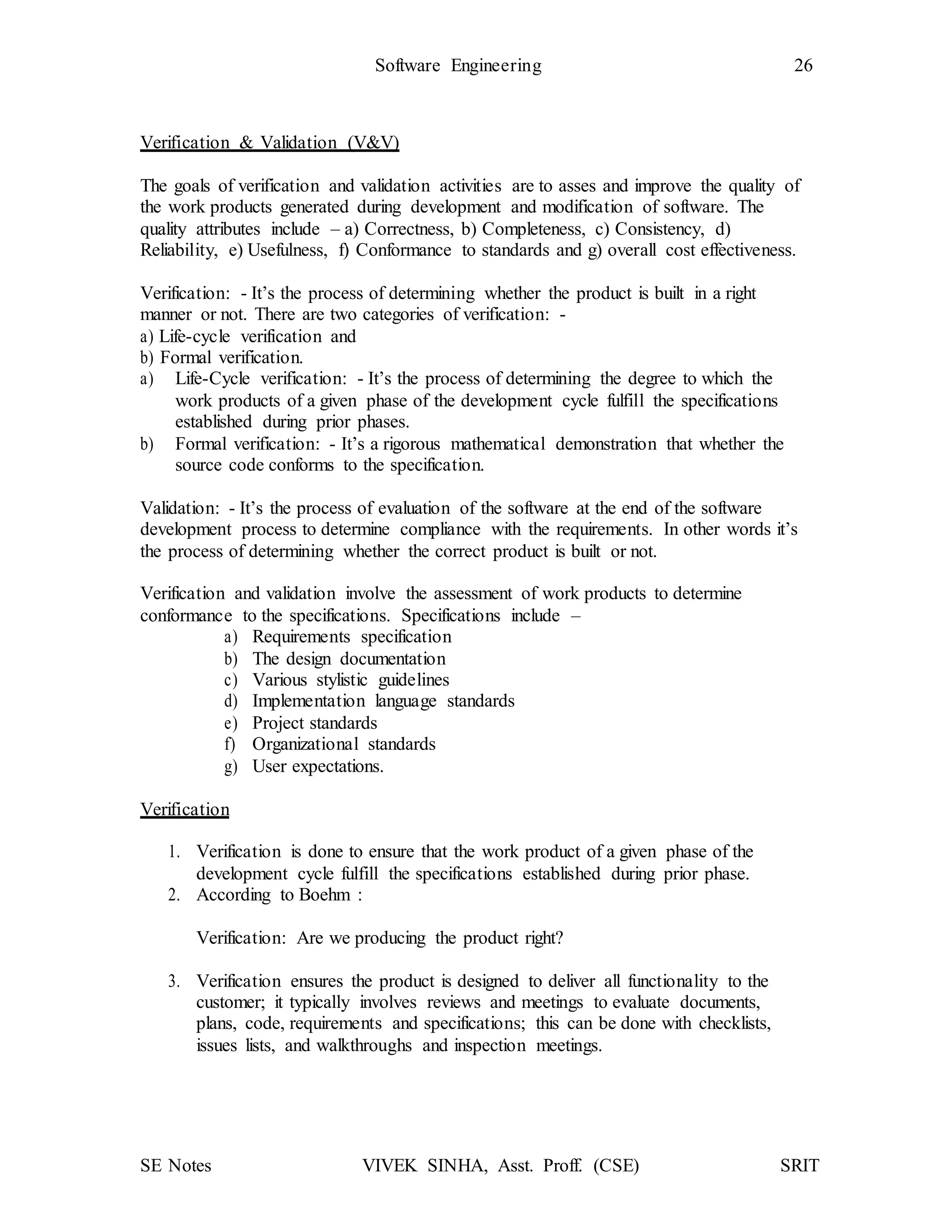 SE Notes VIVEK SINHA, Asst. Proff. (CSE) SRIT
Software Engineering 26
Verification & Validation (V&V)
The goals of verification and validation activities are to asses and improve the quality of
the work products generated during development and modification of software. The
quality attributes include – a) Correctness, b) Completeness, c) Consistency, d)
Reliability, e) Usefulness, f) Conformance to standards and g) overall cost effectiveness.
Verification: - It’s the process of determining whether the product is built in a right
manner or not. There are two categories of verification: -
a) Life-cycle verification and
b) Formal verification.
a) Life-Cycle verification: - It’s the process of determining the degree to which the
work products of a given phase of the development cycle fulfill the specifications
established during prior phases.
b) Formal verification: - It’s a rigorous mathematical demonstration that whether the
source code conforms to the specification.
Validation: - It’s the process of evaluation of the software at the end of the software
development process to determine compliance with the requirements. In other words it’s
the process of determining whether the correct product is built or not.
Verification and validation involve the assessment of work products to determine
conformance to the specifications. Specifications include –
a) Requirements specification
b) The design documentation
c) Various stylistic guidelines
d) Implementation language standards
e) Project standards
f) Organizational standards
g) User expectations.
Verification
1. Verification is done to ensure that the work product of a given phase of the
development cycle fulfill the specifications established during prior phase.
2. According to Boehm :
Verification: Are we producing the product right?
3. Verification ensures the product is designed to deliver all functionality to the
customer; it typically involves reviews and meetings to evaluate documents,
plans, code, requirements and specifications; this can be done with checklists,
issues lists, and walkthroughs and inspection meetings.
 