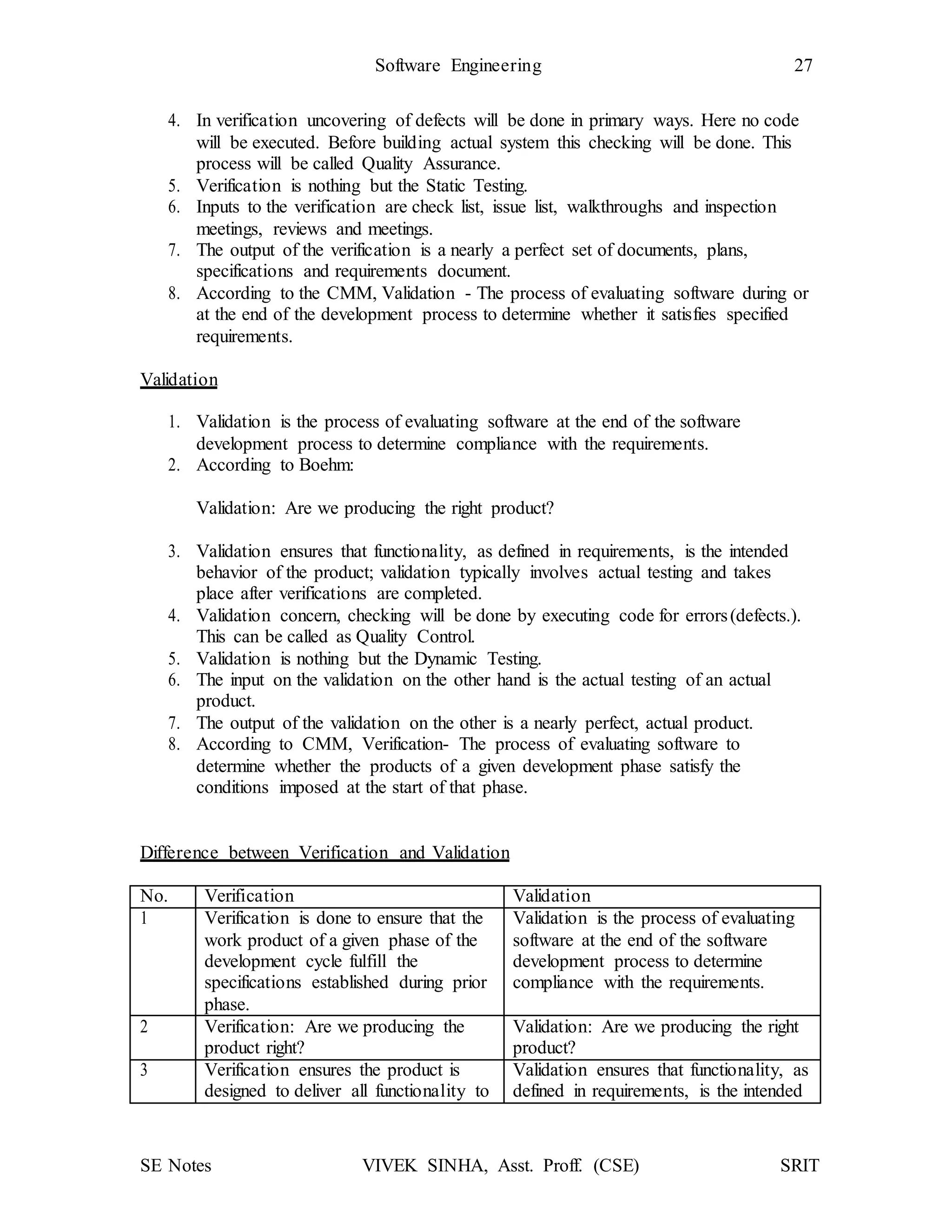 SE Notes VIVEK SINHA, Asst. Proff. (CSE) SRIT
Software Engineering 27
4. In verification uncovering of defects will be done in primary ways. Here no code
will be executed. Before building actual system this checking will be done. This
process will be called Quality Assurance.
5. Verification is nothing but the Static Testing.
6. Inputs to the verification are check list, issue list, walkthroughs and inspection
meetings, reviews and meetings.
7. The output of the verification is a nearly a perfect set of documents, plans,
specifications and requirements document.
8. According to the CMM, Validation - The process of evaluating software during or
at the end of the development process to determine whether it satisfies specified
requirements.
Validation
1. Validation is the process of evaluating software at the end of the software
development process to determine compliance with the requirements.
2. According to Boehm:
Validation: Are we producing the right product?
3. Validation ensures that functionality, as defined in requirements, is the intended
behavior of the product; validation typically involves actual testing and takes
place after verifications are completed.
4. Validation concern, checking will be done by executing code for errors(defects.).
This can be called as Quality Control.
5. Validation is nothing but the Dynamic Testing.
6. The input on the validation on the other hand is the actual testing of an actual
product.
7. The output of the validation on the other is a nearly perfect, actual product.
8. According to CMM, Verification- The process of evaluating software to
determine whether the products of a given development phase satisfy the
conditions imposed at the start of that phase.
Difference between Verification and Validation
No. Verification Validation
1 Verification is done to ensure that the
work product of a given phase of the
development cycle fulfill the
specifications established during prior
phase.
Validation is the process of evaluating
software at the end of the software
development process to determine
compliance with the requirements.
2 Verification: Are we producing the
product right?
Validation: Are we producing the right
product?
3 Verification ensures the product is
designed to deliver all functionality to
Validation ensures that functionality, as
defined in requirements, is the intended
 