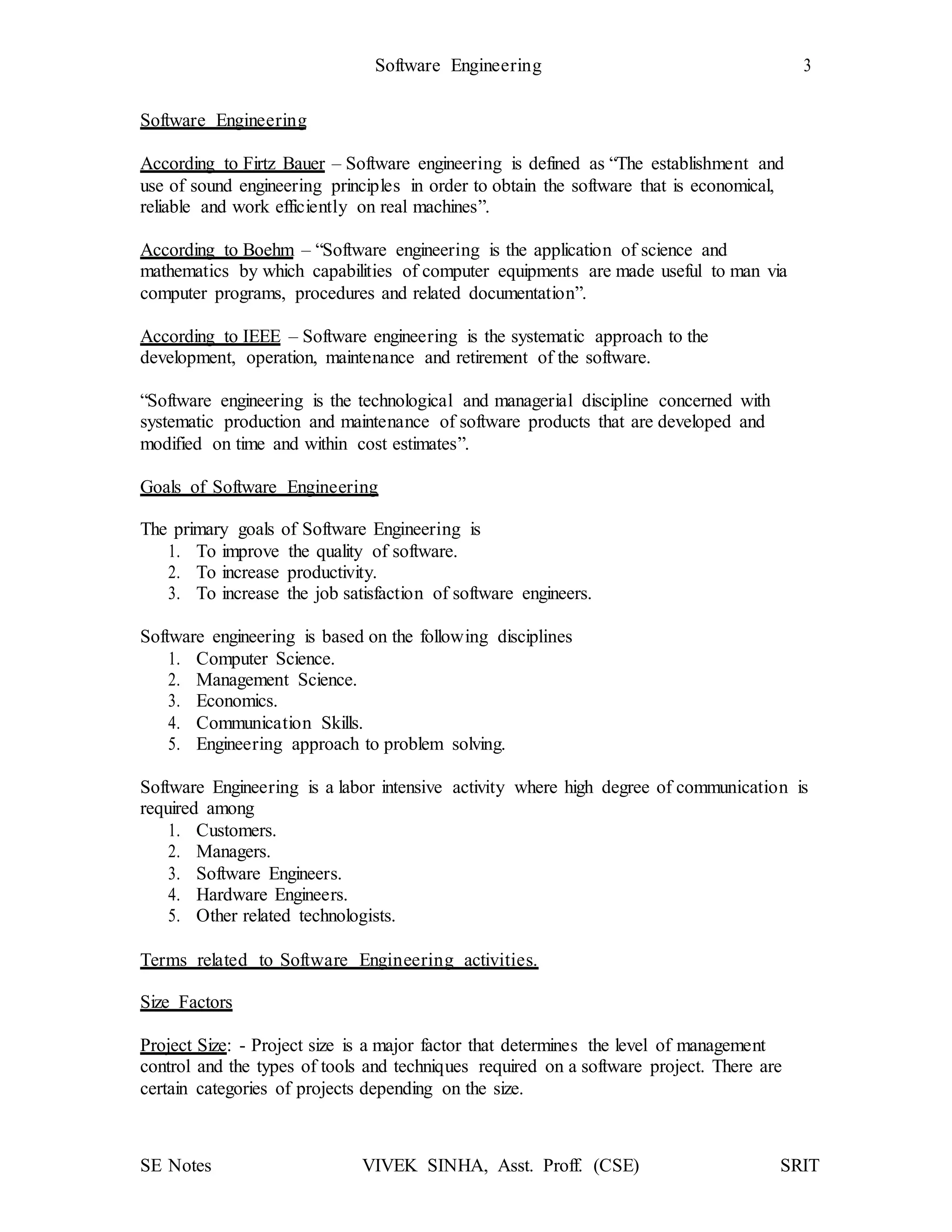 Software Engineering 3
SE Notes VIVEK SINHA, Asst. Proff. (CSE) SRIT
Software Engineering
According to Firtz Bauer – Software engineering is defined as “The establishment and
use of sound engineering principles in order to obtain the software that is economical,
reliable and work efficiently on real machines”.
According to Boehm – “Software engineering is the application of science and
mathematics by which capabilities of computer equipments are made useful to man via
computer programs, procedures and related documentation”.
According to IEEE – Software engineering is the systematic approach to the
development, operation, maintenance and retirement of the software.
“Software engineering is the technological and managerial discipline concerned with
systematic production and maintenance of software products that are developed and
modified on time and within cost estimates”.
Goals of Software Engineering
The primary goals of Software Engineering is
1. To improve the quality of software.
2. To increase productivity.
3. To increase the job satisfaction of software engineers.
Software engineering is based on the following disciplines
1. Computer Science.
2. Management Science.
3. Economics.
4. Communication Skills.
5. Engineering approach to problem solving.
Software Engineering is a labor intensive activity where high degree of communication is
required among
1. Customers.
2. Managers.
3. Software Engineers.
4. Hardware Engineers.
5. Other related technologists.
Terms related to Software Engineering activities.
Size Factors
Project Size: - Project size is a major factor that determines the level of management
control and the types of tools and techniques required on a software project. There are
certain categories of projects depending on the size.
 