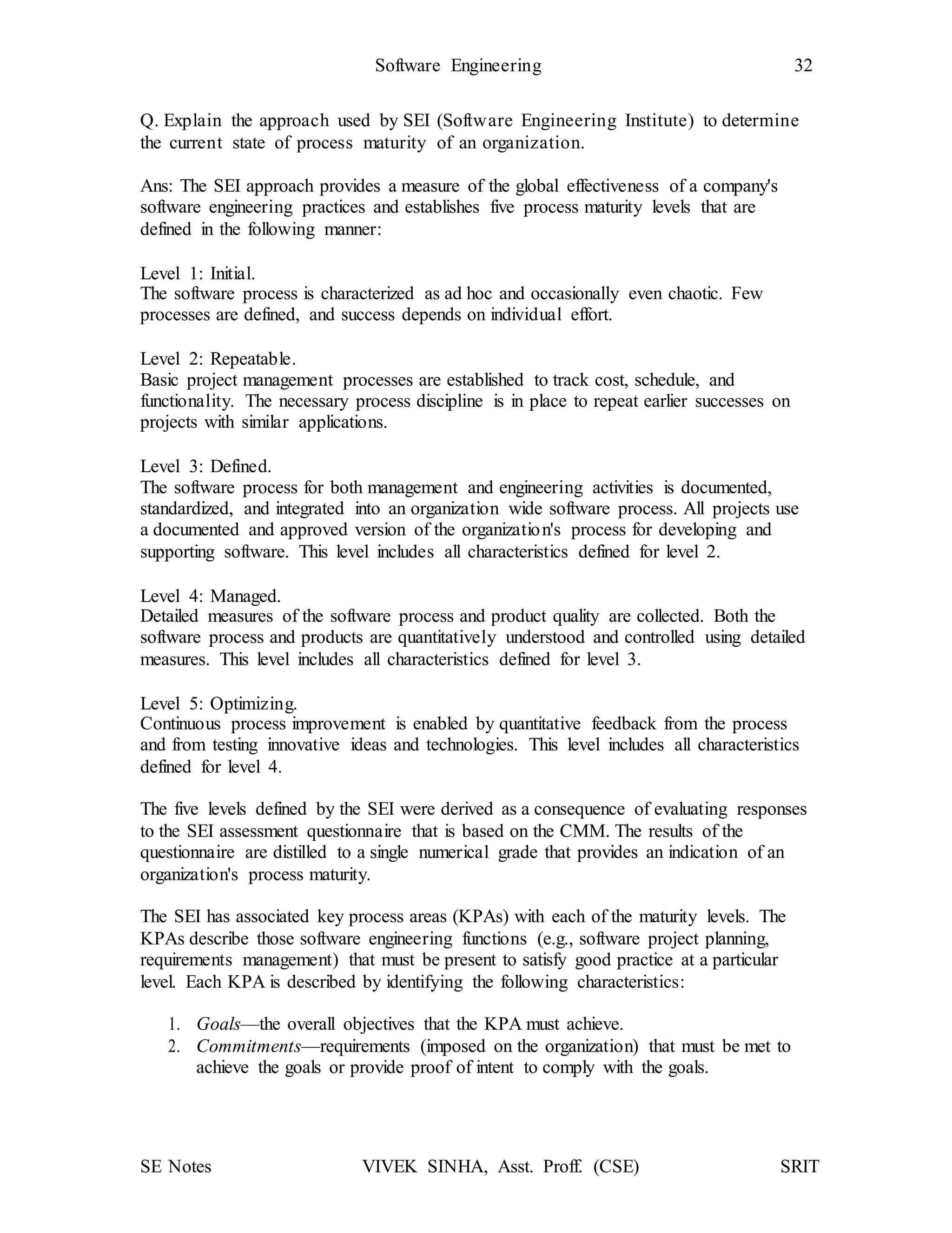 SE Notes VIVEK SINHA, Asst. Proff. (CSE) SRIT
Software Engineering 32
Q. Explain the approach used by SEI (Software Engineering Institute) to determine
the current state of process maturity of an organization.
Ans: The SEI approach provides a measure of the global effectiveness of a company's
software engineering practices and establishes five process maturity levels that are
defined in the following manner:
Level 1: Initial.
The software process is characterized as ad hoc and occasionally even chaotic. Few
processes are defined, and success depends on individual effort.
Level 2: Repeatable.
Basic project management processes are established to track cost, schedule, and
functionality. The necessary process discipline is in place to repeat earlier successes on
projects with similar applications.
Level 3: Defined.
The software process for both management and engineering activities is documented,
standardized, and integrated into an organization wide software process. All projects use
a documented and approved version of the organization's process for developing and
supporting software. This level includes all characteristics defined for level 2.
Level 4: Managed.
Detailed measures of the software process and product quality are collected. Both the
software process and products are quantitatively understood and controlled using detailed
measures. This level includes all characteristics defined for level 3.
Level 5: Optimizing.
Continuous process improvement is enabled by quantitative feedback from the process
and from testing innovative ideas and technologies. This level includes all characteristics
defined for level 4.
The five levels defined by the SEI were derived as a consequence of evaluating responses
to the SEI assessment questionnaire that is based on the CMM. The results of the
questionnaire are distilled to a single numerical grade that provides an indication of an
organization's process maturity.
The SEI has associated key process areas (KPAs) with each of the maturity levels. The
KPAs describe those software engineering functions (e.g., software project planning,
requirements management) that must be present to satisfy good practice at a particular
level. Each KPA is described by identifying the following characteristics:
1. Goals—the overall objectives that the KPA must achieve.
2. Commitments—requirements (imposed on the organization) that must be met to
achieve the goals or provide proof of intent to comply with the goals.
 