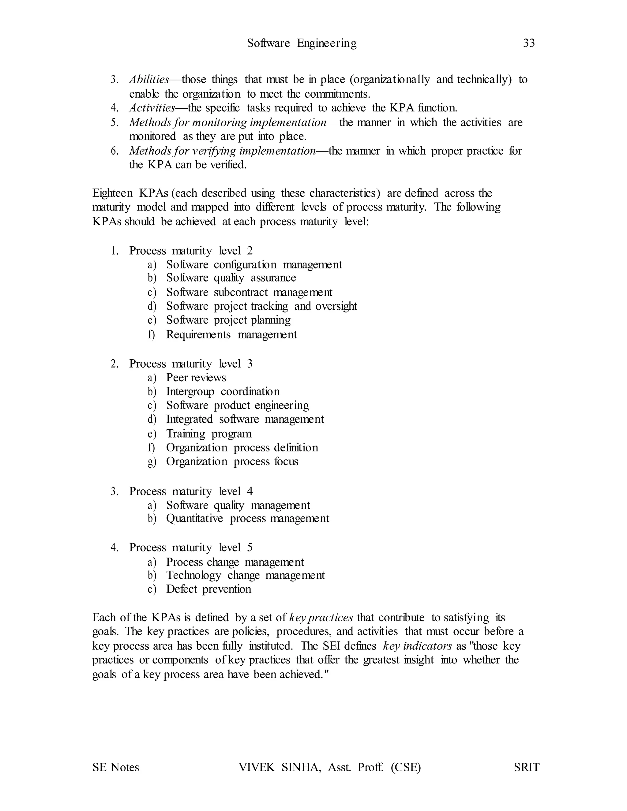 SE Notes VIVEK SINHA, Asst. Proff. (CSE) SRIT
Software Engineering 33
3. Abilities—those things that must be in place (organizationally and technically) to
enable the organization to meet the commitments.
4. Activities—the specific tasks required to achieve the KPA function.
5. Methods for monitoring implementation—the manner in which the activities are
monitored as they are put into place.
6. Methods for verifying implementation—the manner in which proper practice for
the KPA can be verified.
Eighteen KPAs (each described using these characteristics) are defined across the
maturity model and mapped into different levels of process maturity. The following
KPAs should be achieved at each process maturity level:
1. Process maturity level 2
a) Software configuration management
b) Software quality assurance
c) Software subcontract management
d) Software project tracking and oversight
e) Software project planning
f) Requirements management
2. Process maturity level 3
a) Peer reviews
b) Intergroup coordination
c) Software product engineering
d) Integrated software management
e) Training program
f) Organization process definition
g) Organization process focus
3. Process maturity level 4
a) Software quality management
b) Quantitative process management
4. Process maturity level 5
a) Process change management
b) Technology change management
c) Defect prevention
Each of the KPAs is defined by a set of key practices that contribute to satisfying its
goals. The key practices are policies, procedures, and activities that must occur before a
key process area has been fully instituted. The SEI defines key indicators as "those key
practices or components of key practices that offer the greatest insight into whether the
goals of a key process area have been achieved."
 