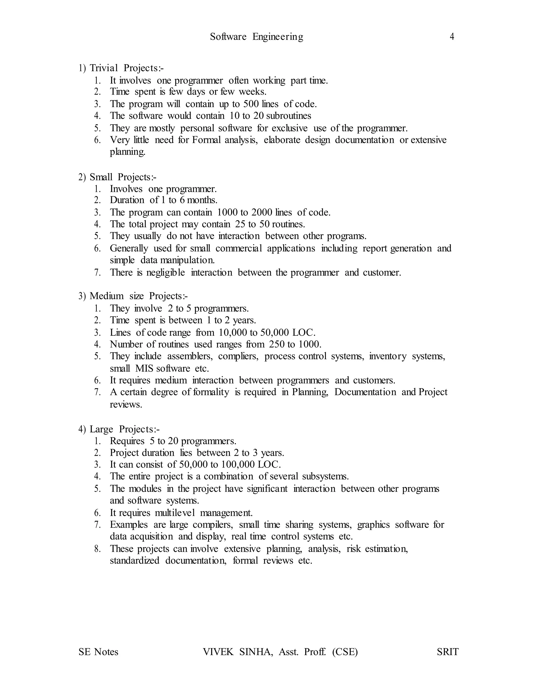 Software Engineering 4
SE Notes VIVEK SINHA, Asst. Proff. (CSE) SRIT
1) Trivial Projects:-
1. It involves one programmer often working part time.
2. Time spent is few days or few weeks.
3. The program will contain up to 500 lines of code.
4. The software would contain 10 to 20 subroutines
5. They are mostly personal software for exclusive use of the programmer.
6. Very little need for Formal analysis, elaborate design documentation or extensive
planning.
2) Small Projects:-
1. Involves one programmer.
2. Duration of 1 to 6 months.
3. The program can contain 1000 to 2000 lines of code.
4. The total project may contain 25 to 50 routines.
5. They usually do not have interaction between other programs.
6. Generally used for small commercial applications including report generation and
simple data manipulation.
7. There is negligible interaction between the programmer and customer.
3) Medium size Projects:-
1. They involve 2 to 5 programmers.
2. Time spent is between 1 to 2 years.
3. Lines of code range from 10,000 to 50,000 LOC.
4. Number of routines used ranges from 250 to 1000.
5. They include assemblers, compliers, process control systems, inventory systems,
small MIS software etc.
6. It requires medium interaction between programmers and customers.
7. A certain degree of formality is required in Planning, Documentation and Project
reviews.
4) Large Projects:-
1. Requires 5 to 20 programmers.
2. Project duration lies between 2 to 3 years.
3. It can consist of 50,000 to 100,000 LOC.
4. The entire project is a combination of several subsystems.
5. The modules in the project have significant interaction between other programs
and software systems.
6. It requires multilevel management.
7. Examples are large compilers, small time sharing systems, graphics software for
data acquisition and display, real time control systems etc.
8. These projects can involve extensive planning, analysis, risk estimation,
standardized documentation, formal reviews etc.
 