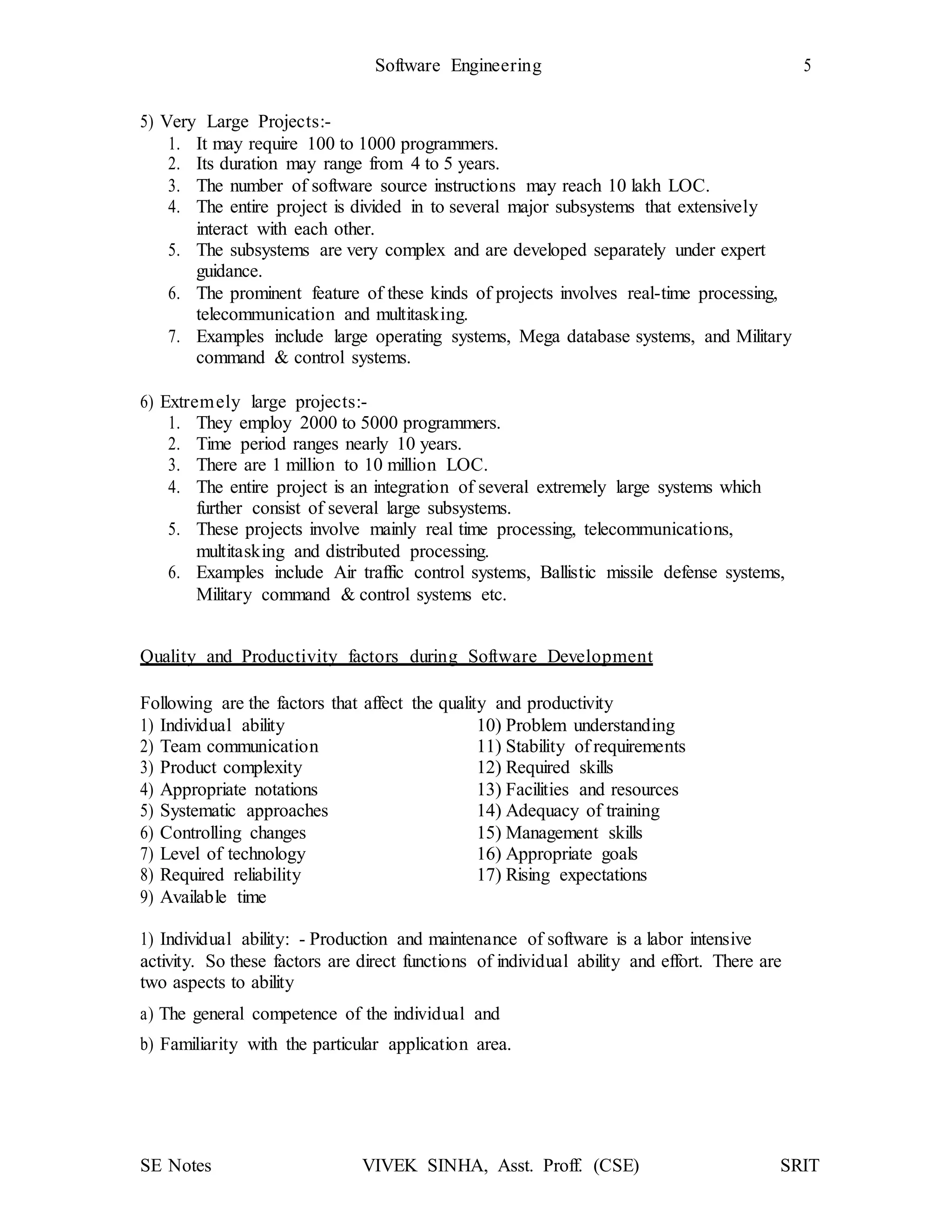 Software Engineering 5
SE Notes VIVEK SINHA, Asst. Proff. (CSE) SRIT
5) Very Large Projects:-
1. It may require 100 to 1000 programmers.
2. Its duration may range from 4 to 5 years.
3. The number of software source instructions may reach 10 lakh LOC.
4. The entire project is divided in to several major subsystems that extensively
interact with each other.
5. The subsystems are very complex and are developed separately under expert
guidance.
6. The prominent feature of these kinds of projects involves real-time processing,
telecommunication and multitasking.
7. Examples include large operating systems, Mega database systems, and Military
command & control systems.
6) Extremely large projects:-
1. They employ 2000 to 5000 programmers.
2. Time period ranges nearly 10 years.
3. There are 1 million to 10 million LOC.
4. The entire project is an integration of several extremely large systems which
further consist of several large subsystems.
5. These projects involve mainly real time processing, telecommunications,
multitasking and distributed processing.
6. Examples include Air traffic control systems, Ballistic missile defense systems,
Military command & control systems etc.
Quality and Productivity factors during Software Development
Following are the factors that affect the quality and productivity
1) Individual ability 10) Problem understanding
2) Team communication 11) Stability of requirements
3) Product complexity 12) Required skills
4) Appropriate notations 13) Facilities and resources
5) Systematic approaches 14) Adequacy of training
6) Controlling changes 15) Management skills
7) Level of technology 16) Appropriate goals
8) Required reliability 17) Rising expectations
9) Available time
1) Individual ability: - Production and maintenance of software is a labor intensive
activity. So these factors are direct functions of individual ability and effort. There are
two aspects to ability
a) The general competence of the individual and
b) Familiarity with the particular application area.
 