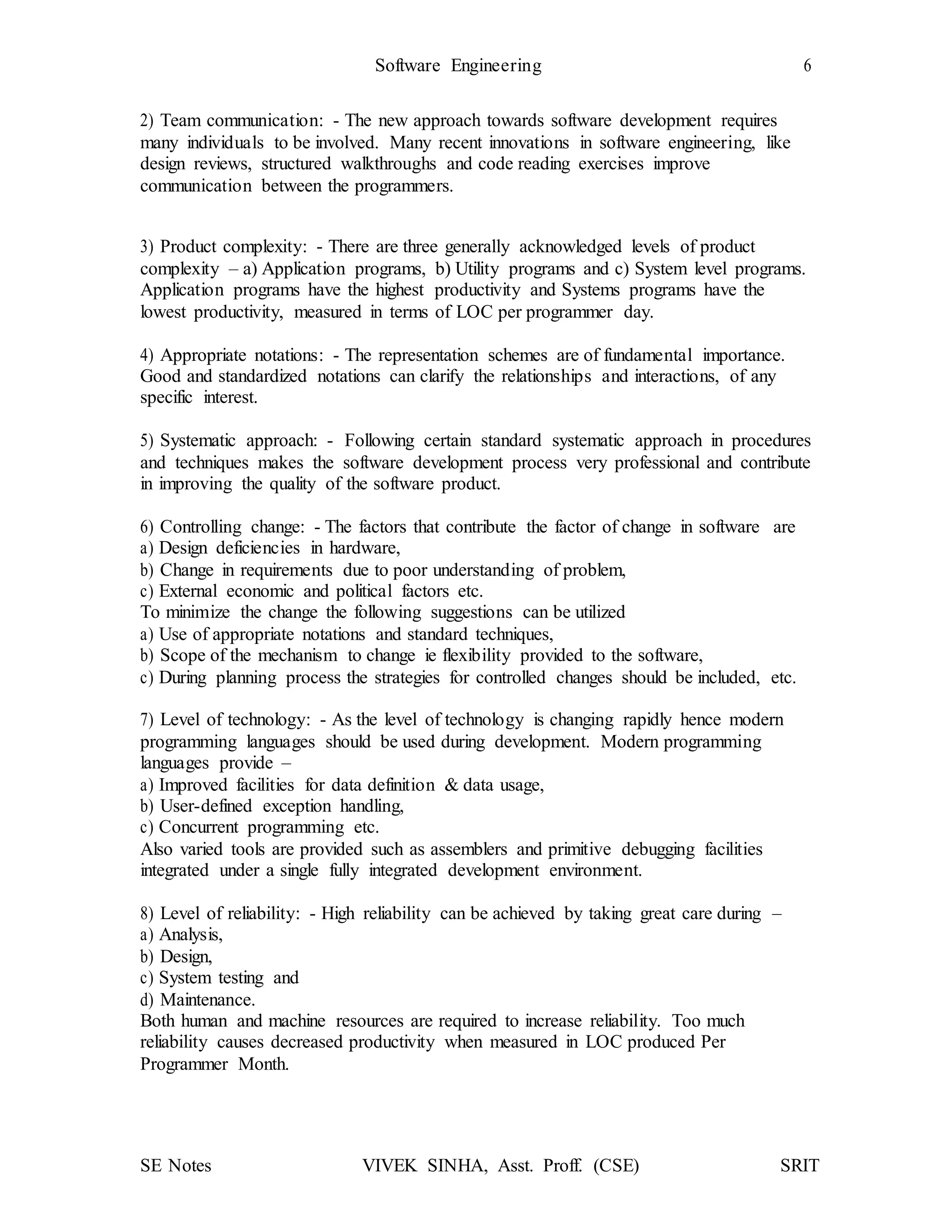 Software Engineering 6
SE Notes VIVEK SINHA, Asst. Proff. (CSE) SRIT
2) Team communication: - The new approach towards software development requires
many individuals to be involved. Many recent innovations in software engineering, like
design reviews, structured walkthroughs and code reading exercises improve
communication between the programmers.
3) Product complexity: - There are three generally acknowledged levels of product
complexity – a) Application programs, b) Utility programs and c) System level programs.
Application programs have the highest productivity and Systems programs have the
lowest productivity, measured in terms of LOC per programmer day.
4) Appropriate notations: - The representation schemes are of fundamental importance.
Good and standardized notations can clarify the relationships and interactions, of any
specific interest.
5) Systematic approach: - Following certain standard systematic approach in procedures
and techniques makes the software development process very professional and contribute
in improving the quality of the software product.
6) Controlling change: - The factors that contribute the factor of change in software are
a) Design deficiencies in hardware,
b) Change in requirements due to poor understanding of problem,
c) External economic and political factors etc.
To minimize the change the following suggestions can be utilized
a) Use of appropriate notations and standard techniques,
b) Scope of the mechanism to change ie flexibility provided to the software,
c) During planning process the strategies for controlled changes should be included, etc.
7) Level of technology: - As the level of technology is changing rapidly hence modern
programming languages should be used during development. Modern programming
languages provide –
a) Improved facilities for data definition & data usage,
b) User-defined exception handling,
c) Concurrent programming etc.
Also varied tools are provided such as assemblers and primitive debugging facilities
integrated under a single fully integrated development environment.
8) Level of reliability: - High reliability can be achieved by taking great care during –
a) Analysis,
b) Design,
c) System testing and
d) Maintenance.
Both human and machine resources are required to increase reliability. Too much
reliability causes decreased productivity when measured in LOC produced Per
Programmer Month.
 