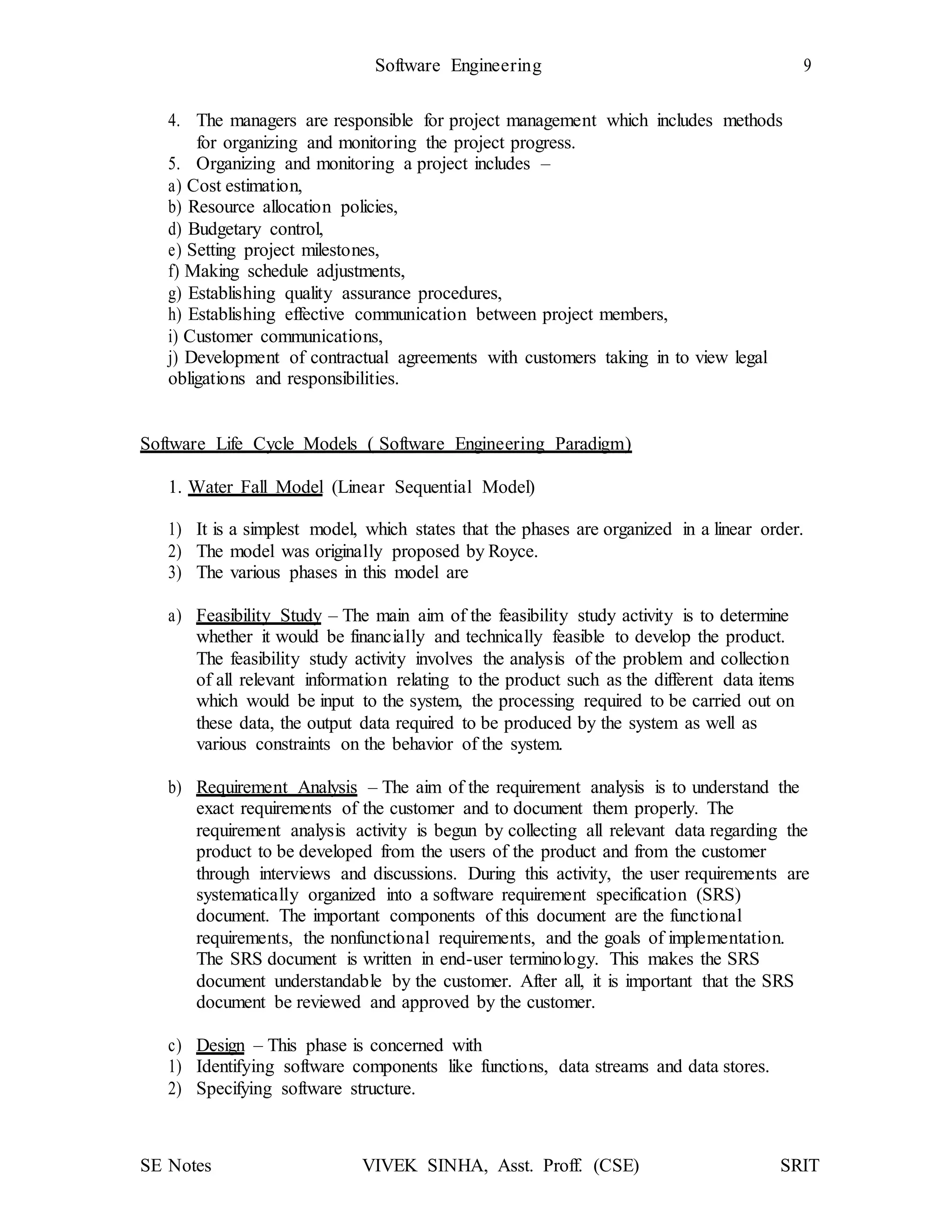 Software Engineering 9
SE Notes VIVEK SINHA, Asst. Proff. (CSE) SRIT
4. The managers are responsible for project management which includes methods
for organizing and monitoring the project progress.
5. Organizing and monitoring a project includes –
a) Cost estimation,
b) Resource allocation policies,
d) Budgetary control,
e) Setting project milestones,
f) Making schedule adjustments,
g) Establishing quality assurance procedures,
h) Establishing effective communication between project members,
i) Customer communications,
j) Development of contractual agreements with customers taking in to view legal
obligations and responsibilities.
Software Life Cycle Models ( Software Engineering Paradigm)
1. Water Fall Model (Linear Sequential Model)
1) It is a simplest model, which states that the phases are organized in a linear order.
2) The model was originally proposed by Royce.
3) The various phases in this model are
a) Feasibility Study – The main aim of the feasibility study activity is to determine
whether it would be financially and technically feasible to develop the product.
The feasibility study activity involves the analysis of the problem and collection
of all relevant information relating to the product such as the different data items
which would be input to the system, the processing required to be carried out on
these data, the output data required to be produced by the system as well as
various constraints on the behavior of the system.
b) Requirement Analysis – The aim of the requirement analysis is to understand the
exact requirements of the customer and to document them properly. The
requirement analysis activity is begun by collecting all relevant data regarding the
product to be developed from the users of the product and from the customer
through interviews and discussions. During this activity, the user requirements are
systematically organized into a software requirement specification (SRS)
document. The important components of this document are the functional
requirements, the nonfunctional requirements, and the goals of implementation.
The SRS document is written in end-user terminology. This makes the SRS
document understandable by the customer. After all, it is important that the SRS
document be reviewed and approved by the customer.
c) Design – This phase is concerned with
1) Identifying software components like functions, data streams and data stores.
2) Specifying software structure.
 