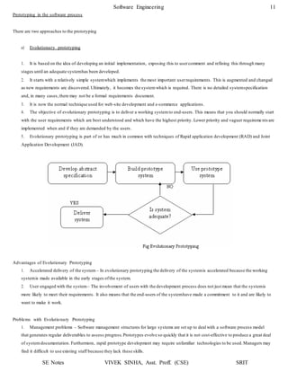 SE Notes VIVEK SINHA, Asst. Proff. (CSE) SRIT
Software Engineering 11
Prototyping in the software process
There are two approaches to the prototyping
a) Evolutionary prototyping
1. It is based on the idea of developing an initial implementation, exposing this to usercomment and refining this through many
stages until an adequate systemhas been developed.
2. It starts with a relatively simple systemwhich implements the most important userrequirements. This is augmented and changed
as new requirements are discovered.Ultimately, it becomes the systemwhich is required. There is no detailed systemspecification
and, in many cases,there may not be a formal requirements document.
3. It is now the normal technique used for web-site development and e-commerce applications.
4. The objective of evolutionary prototyping is to deliver a working systemto end-users. This means that you should normally start
with the user requirements which are best understood and which have the highest priority. Lower priority and vaguer requireme nts are
implemented when and if they are demanded by the users.
5. Evolutionary prototyping is part of or has much in common with techniques of Rapid application development (RAD) and Joint
Application Development (JAD).
Advantages of Evolutionary Prototyping
1. Accelerated delivery of the system – In evolutionary prototyping the delivery of the systemis accelerated because the working
systemis made available in the early stages ofthe system.
2. User engaged with the system– The involvement of users with the development process does not just mean that the systemis
more likely to meet their requirements. It also means that the end-users of the systemhave made a commitment to it and are likely to
want to make it work.
Problems with Evolutionary Prototyping
1. Management problems – Software management structures for large systems are set up to deal with a software process model
that generates regular deliverables to assess progress.Prototypes evolve so quickly that it is not cost-effective to produce a great deal
of systemdocumentation. Furthermore, rapid prototype development may require unfamiliar technologies to be used.Managers may
find it difficult to use existing staff because they lack these skills.
 