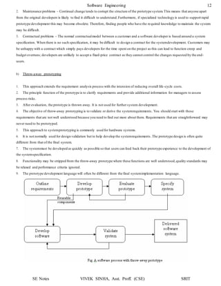 SE Notes VIVEK SINHA, Asst. Proff. (CSE) SRIT
Software Engineering 12
2. Maintenance problems – Continual change tends to corrupt the structure of the prototype system.This means that anyone apart
from the original developers is likely to find it difficult to understand.Furthermore, if specialized technology is used to support rapid
prototype development this may become obsolete. Therefore, finding people who have the required knowledge to maintain the system
may be difficult.
3. Contractual problems – The normal contractualmodel between a customer and a software developer is based around a system
specification. When there is no such specification, it may be difficult to design a contract for the systemdevelopment. Customers may
be unhappy with a contract which simply pays developers for the time spent on the project as this can lead to function creep and
budget overruns; developers are unlikely to accept a fixed-price contract as they cannot control the changes requested by the end-
users.
b) Throw-away prototyping
1. This approach extends the requirement analysis process with the intension of reducing overall life-cycle costs.
2. The principle function of the prototype is to clarify requirements and provide additional information for managers to assess
process risks.
3. After evaluation, the prototype is thrown away. It is not used for further system development.
4. The objective of throw-away prototyping is to validate or derive the systemrequirements. You should start with those
requirements that are not well understood because you need to find out more about them. Requirements that are straightforward may
never need to be prototyped.
5. This approach to systemprototyping is commonly used for hardware systems.
6. It is not normally used for design validation but to help develop the systemrequirements. The prototype design is often quite
different from that of the final system.
7. The systemmust be developed as quickly as possible so that users can feed back their prototype experience to the development of
the systemspecification.
8. Functionality may be stripped from the throw-away prototype where these functions are well understood,quality standards may
be relaxed and performance criteria ignored.
9. The prototype development language will often be different from the final systemimplementation language.
 