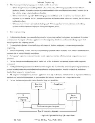 SE Notes VIVEK SINHA, Asst. Proff. (CSE) SRIT
Software Engineering 14
8. When choosing a prototyping language,you must ask a number of questions:
 What is the application domain of the problem? – As shown in table, different languages are best suited to different
application domains. If you want to prototype applications which involve natural language processing,a language such as
Lisp or Prolog is more suitable than Java or Smalltalk.
 What user interaction is required? – Different languages provide different levels of support for user interaction. Some
languages,such as Smalltalk and Java, are well integrated with web browsers while others, such as Prolog, are best suited to
text-based interfaces.
 What support environment is provided with the language? – Mature support environments with many tools and easy
access to reusable components simplify the prototype development process.
b) Database programming
1. Evolutionary development is now a standard technique for implementing small and medium-sized applications in thebusiness
systems domain. The majority of business applications involve manipulating data from a database and producing outputs which
involve organizing and formatting that data.
2. To support the development of these applications, all commercial database management systems now support database
programming.
3. Database programming is carried out using a specialized language which embeds knowledge of the database and which includes
operations that are geared to database manipulation.
4. The language’s supporting environment provides tools to support userinterface definition, numeric computation and report
generation.
5. The term fourth-generation language (4GL) is used to refer to both the database programming language and its supporting
environment.
6. Fourth-generation languages are successfulbecause there is a great deal of commonality across data processing applications. In
essence,these applications are concerned with updating a database and producing reports from the information in the database .
Standard forms are used for input and output.
7. 4GL are geared towards producing interactive applications which rely on abstracting information from an organizational databa se,
presenting it to end-users on their terminal or workstation and then updating the database with changes made by users.
8. The user interface usually consists of a set of standard forms or a spreadsheet.
 