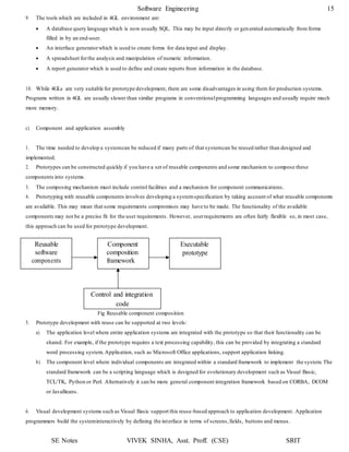 SE Notes VIVEK SINHA, Asst. Proff. (CSE) SRIT
Software Engineering 15
Reusable
software
components
Component
composition
framework
Executable
prototype
Control and integration
code
9. The tools which are included in 4GL environment are:
 A database query language which is now usually SQL. This may be input directly or generated automatically from forms
filled in by an end-user.
 An interface generatorwhich is used to create forms for data input and display.
 A spreadsheet forthe analysis and manipulation of numeric information.
 A report generator which is used to define and create reports from information in the database.
10. While 4GLs are very suitable for prototype development, there are some disadvantages in using them for production systems.
Programs written in 4GL are usually slower than similar programs in conventionalprogramming languages and usually require much
more memory.
c) Component and application assembly
1. The time needed to develop a systemcan be reduced if many parts of that systemcan be reused rather than designed and
implemented.
2. Prototypes can be constructed quickly if you have a set of reusable components and some mechanism to compose these
components into systems.
3. The composing mechanism must include control facilities and a mechanism for component communications.
4. Prototyping with reusable components involves developing a systemspecification by taking account of what reusable components
are available. This may mean that some requirements compromises may have to be made. The functionality of the available
components may not be a precise fit for the user requirements. However, userrequirements are often fairly flexible so, in most case,
this approach can be used for prototype development.
Fig Reusable component composition
5. Prototype development with reuse can be supported at two levels:
a) The application level where entire application systems are integrated with the prototype so that their functionality can be
shared. For example, if the prototype requires a text processing capability, this can be provided by integrating a standard
word processing system. Application, such as Microsoft Office applications, support application linking.
b) The component level where individual components are integrated within a standard framework to implement the system. The
standard framework can be a scripting language which is designed for evolutionary development such as Visual Basic,
TCL/TK, Python or Perl. Alternatively it can be more general component integration framework based on CORBA, DCOM
or JavaBeans.
6. Visual development systems such as Visual Basic support this reuse-based approach to application development. Application
programmers build the systeminteractively by defining the interface in terms of screens,fields, buttons and menus.
 