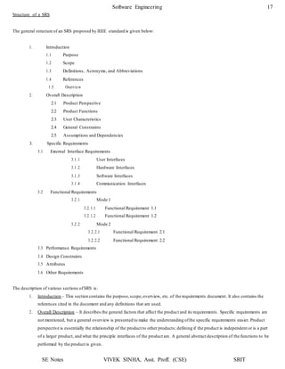 SE Notes VIVEK SINHA, Asst. Proff. (CSE) SRIT
Software Engineering 17
Structure of a SRS
The general structure of an SRS proposed by IEEE standard is given below:
1. Introduction
1.1 Purpose
1.2 Scope
1.3 Definitions, Acronyms, and Abbreviations
1.4 References
1.5 Overview
2. Overall Description
2.1 Product Perspective
2.2 Product Functions
2.3 User Characteristics
2.4 General Constraints
2.5 Assumptions and Dependencies
3. Specific Requirements
3.1 External Interface Requirements
3.1.1 User Interfaces
3.1.2 Hardware Interfaces
3.1.3 Software Interfaces
3.1.4 Communication Interfaces
3.2 Functional Requirements
3.2.1 Mode 1
3.2.1.1 Functional Requirement 1.1
3.2.1.2 Functional Requirement 1.2
3.2.2 Mode 2
3.2.2.1 Functional Requirement 2.1
3.2.2.2 Functional Requirement 2.2
3.3 Performance Requirements
3.4 Design Constraints
3.5 Attributes
3.6 Other Requirements
The description of various sections ofSRS is:
1. Introduction – This section contains the purpose,scope,overview, etc. of the requirements document. It also contains the
references cited in the document and any definitions that are used.
2. Overall Description – It describes the general factors that affect the product and its requirements. Specific requirements are
not mentioned, but a general overview is presented to make the understanding ofthe specific requirements easier. Product
perspective is essentially the relationship of the product to other products; defining if the product is independent or is a part
of a larger product, and what the principle interfaces of the product are. A general abstract description of the functions to be
performed by the product is given.
 
