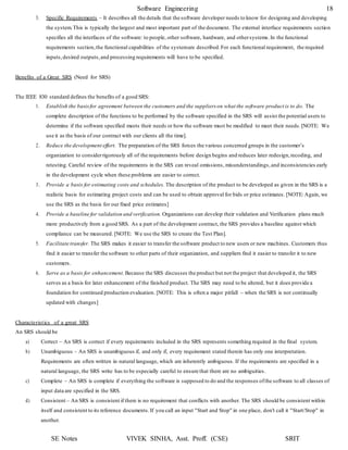 SE Notes VIVEK SINHA, Asst. Proff. (CSE) SRIT
Software Engineering 18
3. Specific Requirements – It describes all the details that the software developer needs to know for designing and developing
the system.This is typically the largest and most important part of the document. The external interface requirements section
specifies all the interfaces of the software: to people, other software, hardware, and othersystems.In the functional
requirements section,the functional capabilities of the systemare described.For each functional requirement, the required
inputs,desired outputs,and processing requirements will have to be specified.
Benefits of a Great SRS (Need for SRS)
The IEEE 830 standard defines the benefits of a good SRS:
1. Establish the basisfor agreement between the customers and the suppliers on what the software product is to do. The
complete description of the functions to be performed by the software specified in the SRS will assist the potential users to
determine if the software specified meets their needs or how the software must be modified to meet their needs.[NOTE: We
use it as the basis of our contract with our clients all the time].
2. Reduce the development effort. The preparation of the SRS forces the various concerned groups in the customer’s
organization to considerrigorously all of the requirements before design begins and reduces later redesign,recoding, and
retesting. Careful review of the requirements in the SRS can reveal omissions, misunderstandings,and inconsistencies early
in the development cycle when these problems are easier to correct.
3. Provide a basis for estimating costs and schedules. The description of the product to be developed as given in the SRS is a
realistic basis for estimating project costs and can be used to obtain approval for bids or price estimates. [NOTE: Again, we
use the SRS as the basis for our fixed price estimates]
4. Provide a baseline for validation and verification. Organizations can develop their validation and Verification plans much
more productively from a good SRS. As a part of the development contract, the SRS provides a baseline against which
compliance can be measured. [NOTE: We use the SRS to create the Test Plan].
5. Facilitate transfer. The SRS makes it easier to transfer the software product to new users or new machines. Customers thus
find it easier to transfer the software to other parts of their organization, and suppliers find it easier to transfer it to new
customers.
6. Serve as a basis for enhancement. Because the SRS discusses the product but not the project that developed it, the SRS
serves as a basis for later enhancement of the finished product. The SRS may need to be altered, but it does provide a
foundation for continued production evaluation. [NOTE: This is often a major pitfall – when the SRS is not continually
updated with changes]
Characteristics of a great SRS
An SRS should be
a) Correct – An SRS is correct if every requirements included in the SRS represents something required in the final system.
b) Unambiguous – An SRS is unambiguous if, and only if, every requirement stated therein has only one interpretation.
Requirements are often written in natural language, which are inherently ambiguous. If the requirements are specified in a
natural language, the SRS write has to be especially careful to ensure that there are no ambiguities.
c) Complete – An SRS is complete if everything the software is supposed to do and the responses ofthe software to all classes of
input data are specified in the SRS.
d) Consistent – An SRS is consistent if there is no requirement that conflicts with another. The SRS should be consistent within
itself and consistent to its reference documents.If you call an input "Start and Stop" in one place, don't call it "Start/Stop" in
another.
 