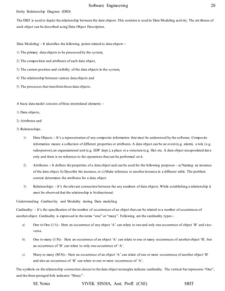 SE Notes VIVEK SINHA, Asst. Proff. (CSE) SRIT
Software Engineering 20
Entity Relationship Diagram (ERD)
The ERD is used to depict the relationship between the data objects.This notation is used in Data Modeling activity. The att ributes of
each object can be described using Data Object Description.
Data Modeling: - It identifies the following points related to data objects –
1) The primary data objects to be processed by the system,
2) The composition and attributes of each data object,
3) The current position and visibility of the data objects in the system,
4) The relationship between various data objects and
5) The processes that transformthose data objects.
A basic data model consists ofthree interrelated elements –
1) Data objects,
2) Attributes and
3) Relationships.
1) Data Objects: - It’s a representation of any composite information that must be understood by the software. Composite
information means a collection of different properties or attributes.A data object can be an event (e.g. alarm), a role (e.g.
salesperson),an organizational unit (e.g. EDP dept.), a place or a structure (e.g. file) etc. A data object encapsulated dat a
only and there is no reference to the operations that can be performed on it.
2) Attributes :- It defines the properties of a data object and can be used for the following purposes – a) Naming an instance
of the data object, b) Describe the instance,or c) Make reference to anotherinstance in a different table. The problem
context determines the attributes for a data object.
3) Relationships: - It’s the relevant connection between the any numbers of data objects.While establishing a relationship it
must be observed that the relationship is bi-directional.
Understanding Cardinality and Modality during Data modeling
Cardinality: - It’s the specification of the number of occurrences of an object that can be related to a number of occurrences of
anotherobject. Cardinality is expressed in the terms “one” or “many”. Following are the cardinality types:-
a) One to One (1:1):- Here an occurrence of any object ‘A’ can relate to one and only one occurrence of object ‘B’ and vice-
versa.
b) One to many (1:N):- Here an occurrence of an object ‘A’ can relate to one or many occurrences of anotherobject ‘B’, but
an occurrence of ‘B’ can relate to only one occurrence of ‘A’.
c) Many to many (M:N):- Here an occurrence of an object ‘A’ can relate of one or more occurrences of another object ‘B’
and also an occurrence of ‘B’ can relate to one or more occurrences of ‘A’.
The symbols on the relationship connection closest to the data object rectangles indicate cardinality. The vertical bar represents “One”,
and the three-pronged fork indicates “Many”.
 