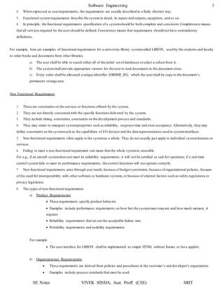 Software Engineering 3
SE Notes VIVEK SINHA, Asst. Proff. (CSE) SRIT
4. When expressed as userrequirements, the requirements are usually described in a fairly abstract way.
5. Functional systemrequirements describe the systemin detail, its inputs and outputs,exceptions, and so on.
6. In principle, the functional requirements specification of a systemshould be both complete and consistent.Completeness means
that all services required by the user should be defined. Consistency means that requirements should not have contradictory
definitions.
For example, here are examples of functional requirements for a university library systemcalled LIBSYS, used by the students and faculty
to order books and documents from other libraries.
a) The user shall be able to search either all of the initial set of databases orselect a subset from it.
b) The systemshall provide appropriate viewers for the user to read documents in the document store.
c) Every order shall be allocated a unique identifier (ORDER_ID), which the usershall be copy to the document’s
permanent storage area.
Non Functional Requirements
1. These are constraints on the services or functions offered by the system.
2. They are not directly concerned with the specific functions delivered by the system.
3. They include timing constraints,constraints on the development process and standards.
4. They may relate to emergent systemproperties such as reliability, response time and store occupancy.Alternatively, they may
define constraints on the systemsuch as the capabilities of I/O devices and the data representations used in systeminterfaces.
5. Non-functional requirements often apply to the systemas a whole. They do not usually just apply to individual systemfeatures or
services.
6. Failing to meet a non-functional requirement can mean that the whole systemis unusable.
For e.g., if an aircraft systemdoes not meet its reliability requirements, it will not be certified as safe for operation; if a real-time
control systemfails to meet its performance requirements, the control functions will not operate correctly.
7. Non-functional requirements arise through user needs,because of budget constraints,because oforganizational policies, because
of the need for interoperability with other software or hardware systems,or because of external factors such as safety regulations or
privacy legislation.
8. The types of non-functional requirements
a) Product Requirements
 These requirements specify product behavior.
 Examples include performance requirements on how fast the systemmust execute and how much memory it
requires.
 Reliability requirements that set out the acceptable failure rate.
 Portability requirements and usability requirements.
For example
 The user interface for LIBSYS shall be implemented as simple HTML without frames or Java applets.
b) Organizational Requirements
 These requirements are derived from policies and procedures in the customer’s and developer’s organization.
 Examples include process standards that must be used.
 