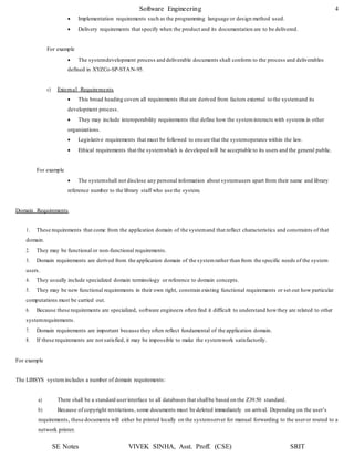 Software Engineering 4
SE Notes VIVEK SINHA, Asst. Proff. (CSE) SRIT
 Implementation requirements such as the programming language or design method used.
 Delivery requirements that specify when the product and its documentation are to be delivered.
For example
 The systemdevelopment process and deliverable documents shall conform to the process and deliverables
defined in XYZCo-SP-STAN-95.
c) External Requirements
 This broad heading covers all requirements that are derived from factors external to the systemand its
development process.
 They may include interoperability requirements that define how the systeminteracts with systems in other
organizations.
 Legislative requirements that must be followed to ensure that the systemoperates within the law.
 Ethical requirements that the systemwhich is developed will be acceptable to its users and the general public.
For example
 The systemshall not disclose any personal information about systemusers apart from their name and library
reference number to the library staff who use the system.
Domain Requirements
1. These requirements that come from the application domain of the systemand that reflect characteristics and constraints of that
domain.
2. They may be functional or non-functional requirements.
3. Domain requirements are derived from the application domain of the systemrather than from the specific needs of the system
users.
4. They usually include specialized domain terminology or reference to domain concepts.
5. They may be new functional requirements in their own right, constrain existing functional requirements or set out how particular
computations must be carried out.
6. Because these requirements are specialized, software engineers often find it difficult to understand howthey are related to other
systemrequirements.
7. Domain requirements are important because they often reflect fundamental of the application domain.
8. If these requirements are not satisfied, it may be impossible to make the systemwork satisfactorily.
For example
The LIBSYS systemincludes a number of domain requirements:
a) There shall be a standard userinterface to all databases that shallbe based on the Z39.50 standard.
b) Because of copyright restrictions, some documents must be deleted immediately on arrival. Depending on the user’s
requirements, these documents will either be printed locally on the systemserver for manual forwarding to the useror routed to a
network printer.
 
