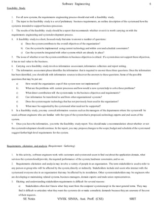 Software Engineering 6
SE Notes VIVEK SINHA, Asst. Proff. (CSE) SRIT
Feasibility Study
1. For all new systems,the requirements engineering process should start with a feasibility study.
2. The input to the feasibility study is a set of preliminary business requirements, an outline description of the systemand howthe
systemis intended to support business processes.
3. The results of the feasibility study should be a report that recommends whether or not it is worth carrying on with the
requirements engineering and systemdevelopment process.
4. A feasibility study is a short, focused study that aims to answer a number of questions:
a) Does the systemcontribute to the overall objectives of the organization?
b) Can the systembe implemented using current technology and within cost and schedule constraints?
c) Can the systembe integrated with other systems which are already in place?
5. The issue of whether or not the systemcontributes to business objectives is critical. If a systemdoes not support these objectives,
it has no real value to the business.
6. Carrying out a feasibility study involves information assessment,information collection and report writing.
7. The information assessment phase identifies the information that is required to answer these three questions.Once the information
has been identified, you should talk with information sources to discover the answers to these questions.Some of the possible
questions that may be put are:
a) How would the organization cope if this systemwere not implemented?
b) What are the problems with current processes and howwould a new systemhelp to solve these problems?
c) What direct contribution will the systemmake to the business objectives and requirements?
d) Can information be transferred to and from otherorganizational systems?
e) Does the systemrequire technology that has not previously been used in the organization?
f) What must be supported by the systemand what need not be supported?
8. In a feasibility study,you may consult information sources such as the managers of the departments where the systemwill be
used,software engineers who are familiar with the type of the systemthat is proposed,technology experts and end -users of the
system.
9. Once you have the information, you write the feasibility study report. You should make a recommendation about whether or not
the systemdevelopment should continue. In the report, you may propose changes to the scope,budget and schedule of the syste mand
suggest furtherhigh-level requirements for the system.
Requirements elicitation and analysis (Requirement Gathering)
1. In this activity, software engineers work with customers and systemend-users to find out about the application domain, what
services the systemshould provide, the required performance of the system, hardware constraints,and so on.
2. Requirements elicitation and analysis may involve a variety of people in an organization. The term stakeholder is used to refer to
any person or group who will be affected by the system, directly or indirectly. Stakeholders include end-users who interact with the
systemand everyone else in an organization that may be affected by its installation. Other systemstakeholders may be engineers who
are developing or maintaining related systems,business managers, domain experts and trade union representatives.
3. Eliciting and understanding stakeholders requirements is difficult for several reasons:
a) Stakeholders often don’t know what they want from the computer systemexcept in the most general terms. They may
find it difficult to articulate what they want the systemto do or make unrealistic demands because they are unaware of thecost
of their requests.
 