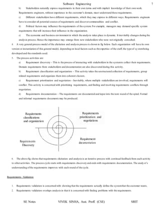 Software Engineering 7
SE Notes VIVEK SINHA, Asst. Proff. (CSE) SRIT
Requirements
classifications
and organization
Requirements
prioritization and
negotiations
Requirements
Discovery
Requirement
documentation
b) Stakeholders naturally express requirements in their own terms and with implicit knowledge of their own work.
Requirements engineers, without experience in the customer’s domain, must understand these requirements.
c) Different stakeholders have different requirements, which they may express in different ways. Requirements engineers
have to consider all potential sources of requirements and discovercommonalities and conflict.
d) Political factors may influence the requirements of the system. For example, managers may demand specific system
requirements that will increase their influence in the organization.
e) The economic and business environment in which the analysis takes place is dynamic. It inevitably changes during the
analysis process.Hence the importance may emerge from new stakeholders who were not originally consulted.
4. A very general process model of the elicitation and analysis process is shown in fig below. Each organization will have its own
version or instantiation of this general model, depending on local factors such as the expertise of the staff, the type of sy stembeing
developed and the standards used.
5. The process activities are:
a) Requirement discovery – This is the process of interacting with stakeholders in the systemto collect their requirements.
Domain requirements from stakeholders and documentation are also discovered during this activity.
b) Requirement classification and organization – This activity takes the unstructured collection of requirements, group
related requirements and organizes them into coherent clusters.
c) Requirement prioritization and negotiation – Inevitably, where multiple stakeholders are involved, requirements will
conflict. This activity is concerned with prioritizing requirements, and finding and resolving requirements conflicts through
negotiation.
d) Requirements documentation – The requirements are documented and input into the next round of the spiral. Formal
and informal requirements documents may be produced.
6. The above fig shows that requirements elicitation and analysis is an iterative process with continual feedback from each activity
to otheractivities. The process cycle starts with requirements discovery and ends with requirements documentation. The analy st’s
understanding ofthe requirements improves with each round of the cycle.
Requirements Validation
1. Requirements validation is concerned with showing that the requirements actually define the systemthat the customer wants.
2. Requirements validation overlaps analysis in that it is concerned with finding problems with the requirements.
 
