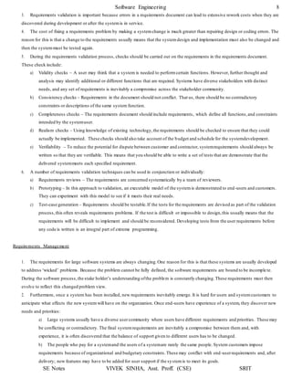 Software Engineering 8
SE Notes VIVEK SINHA, Asst. Proff. (CSE) SRIT
3. Requirements validation is important because errors in a requirements document can lead to extensive rework costs when they are
discovered during development or after the systemis in service.
4. The cost of fixing a requirements problem by making a systemchange is much greater than repairing design or coding errors. The
reason for this is that a change to the requirements usually means that the system design and implementation must also be changed and
then the systemmust be tested again.
5. During the requirements validation process, checks should be carried out on the requirements in the requirements document.
These check include:
a) Validity checks – A user may think that a system is needed to performcertain functions. However, further thought and
analysis may identify additional or different functions that are required. Systems have diverse stakeholders with distinct
needs, and any set of requirements is inevitably a compromise across the stakeholder community.
b) Consistency checks – Requirements in the document should not conflict. That us, there should be no contradictory
constraints or descriptions of the same system function.
c) Completeness checks – The requirements document should include requirements, which define all functions,and constraints
intended by the systemuser.
d) Realism checks – Using knowledge of existing technology,the requirements should be checked to ensure that they could
actually be implemented. These checks should also take account of the budget and schedule for the systemdevelopment.
e) Verifiability – To reduce the potential for dispute between customer and contractor, systemrequirements should always be
written so that they are verifiable. This means that you should be able to write a set of tests that are demonstrate that the
delivered systemmeets each specified requirement.
6. A number of requirements validation techniques can be used in conjunction or individually:
a) Requirements reviews – The requirements are concerned systematically by a team of reviewers.
b) Prototyping – In this approach to validation, an executable model of the systemis demonstrated to end-users and customers.
They can experiment with this model to see if it meets their real needs.
c) Test-case generation – Requirements should be testable.If the tests for the requirements are devised as part of the validation
process,this often reveals requirements problems. If the test is difficult or impossible to design,this usually means that the
requirements will be difficult to implement and should be reconsidered. Developing tests from the user requirements before
any code is written is an integral part of extreme programming.
Requirements Management
1. The requirements for large software systems are always changing.One reason for this is that these systems are usually developed
to address ‘wicked’ problems. Because the problem cannot be fully defined, the software requirements are bound to be incomple te.
During the software process,the stake holder’s understanding ofthe problem is constantly changing.These requirements must then
evolve to reflect this changed problem view.
2. Furthermore, once a system has been installed, new requirements inevitably emerge. It is hard for users and systemcustomers to
anticipate what effects the new systemwill have on the organization. Once end-users have experience of a system, they discover new
needs and priorities:
a) Large systems usually have a diverse usercommunity where users have different requirements and priorities. These may
be conflicting or contradictory. The final systemrequirements are inevitably a compromise between them and, with
experience, it is often discovered that the balance of support given to different users has to be changed.
b) The people who pay for a systemand the users of a systemare rarely the same people. System customers impose
requirements because of organizational and budgetary constraints.These may conflict with end-userrequirements and, after
delivery; new features may have to be added for user support if the systemis to meet its goals.
 