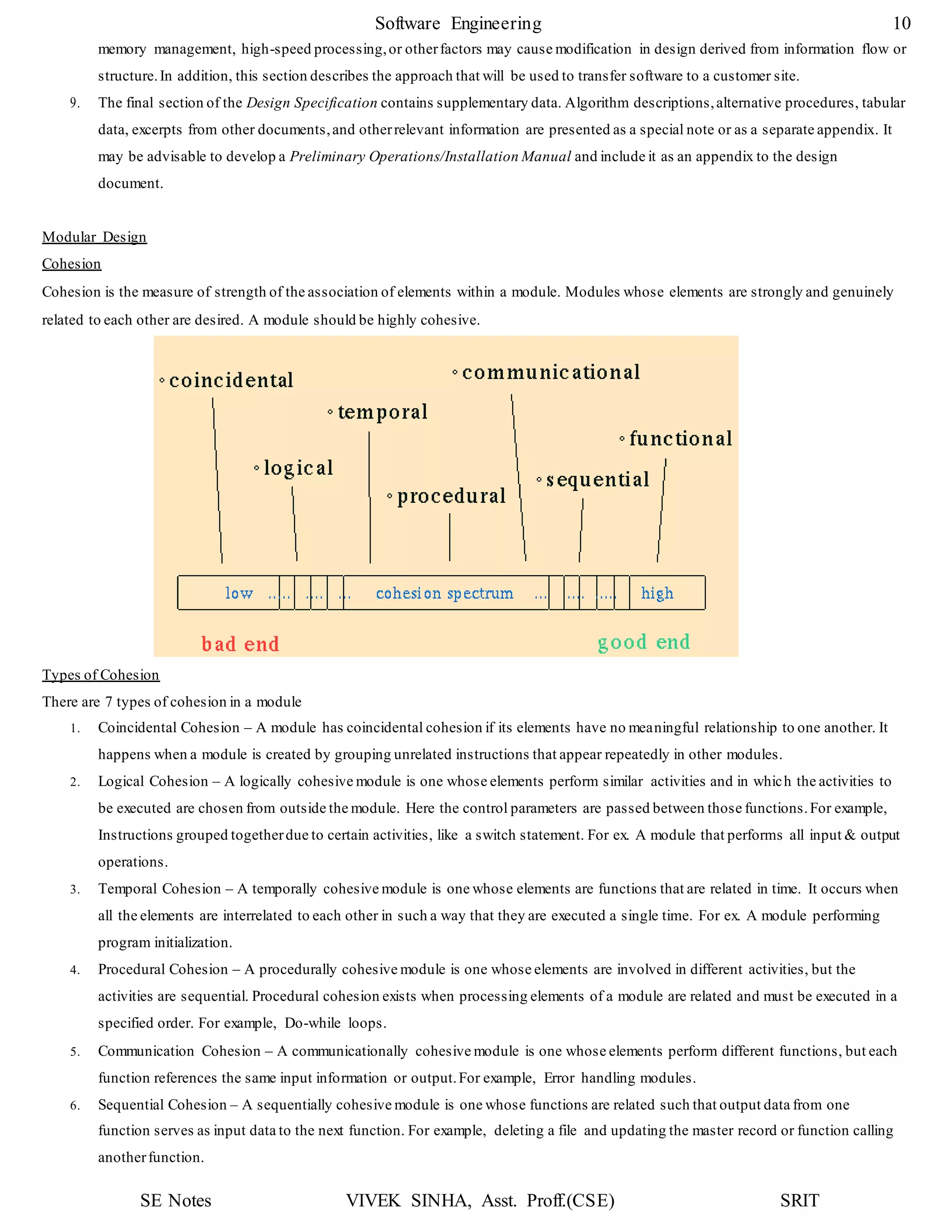 SE Notes VIVEK SINHA, Asst. Proff.(CSE) SRIT
Software Engineering 10
memory management, high-speed processing,or otherfactors may cause modification in design derived from information flow or
structure.In addition, this section describes the approach that will be used to transfer software to a customer site.
9. The final section of the Design Specification contains supplementary data. Algorithm descriptions,alternative procedures, tabular
data, excerpts from other documents,and otherrelevant information are presented as a special note or as a separate appendix. It
may be advisable to develop a Preliminary Operations/Installation Manual and include it as an appendix to the design
document.
Modular Design
Cohesion
Cohesion is the measure of strength of the association of elements within a module. Modules whose elements are strongly and genuinely
related to each other are desired. A module should be highly cohesive.
Types of Cohesion
There are 7 types of cohesion in a module
1. Coincidental Cohesion – A module has coincidental cohesion if its elements have no meaningful relationship to one another. It
happens when a module is created by grouping unrelated instructions that appear repeatedly in other modules.
2. Logical Cohesion – A logically cohesive module is one whose elements perform similar activities and in which the activities to
be executed are chosen from outside the module. Here the control parameters are passed between those functions.For example,
Instructions grouped togetherdue to certain activities, like a switch statement. For ex. A module that performs all input & output
operations.
3. Temporal Cohesion – A temporally cohesive module is one whose elements are functions that are related in time. It occurs when
all the elements are interrelated to each other in such a way that they are executed a single time. For ex. A module performing
program initialization.
4. Procedural Cohesion – A procedurally cohesive module is one whose elements are involved in different activities, but the
activities are sequential. Procedural cohesion exists when processing elements of a module are related and must be executed in a
specified order. For example, Do-while loops.
5. Communication Cohesion – A communicationally cohesive module is one whose elements perform different functions, but each
function references the same input information or output.For example, Error handling modules.
6. Sequential Cohesion – A sequentially cohesive module is one whose functions are related such that output data from one
function serves as input data to the next function. For example, deleting a file and updating the master record or function calling
anotherfunction.
 