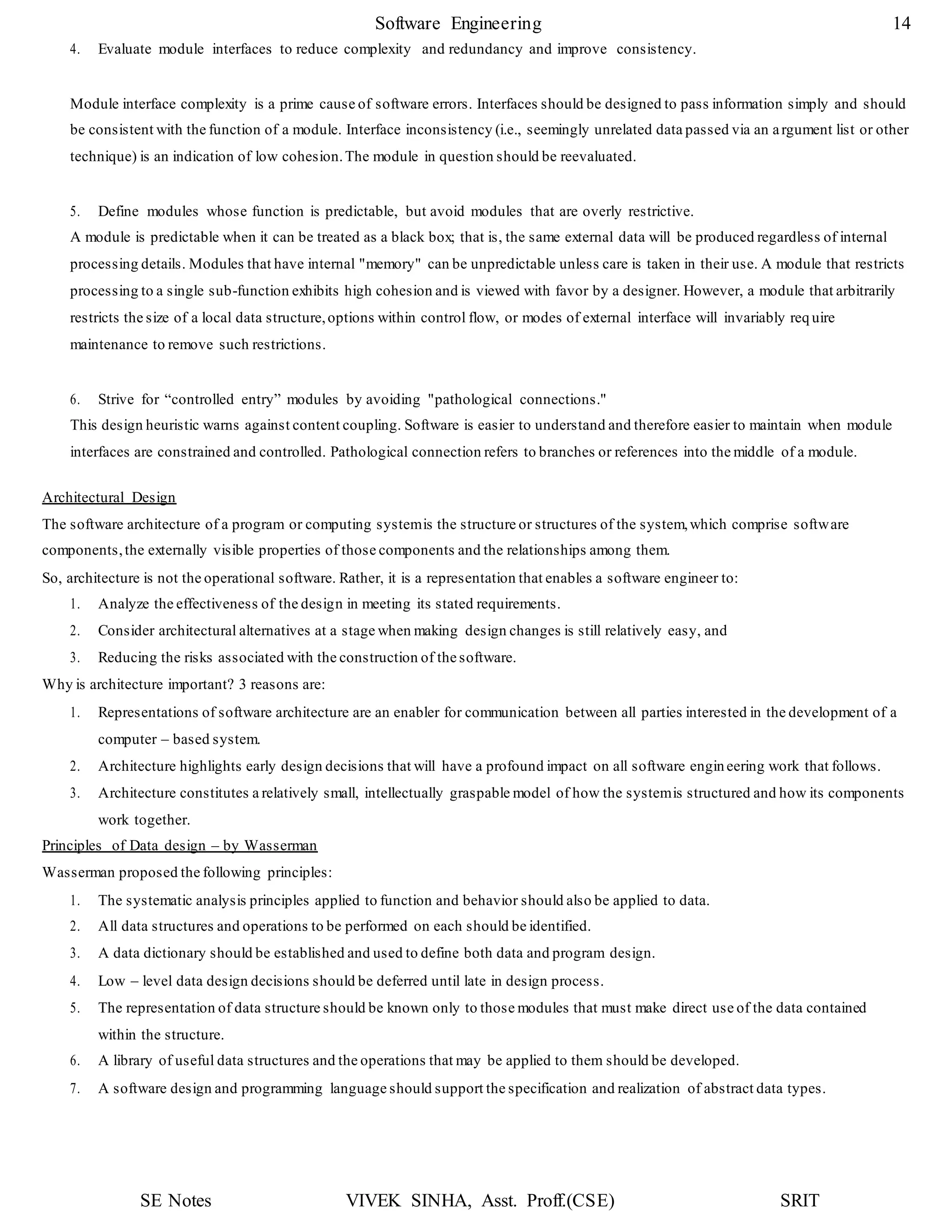 SE Notes VIVEK SINHA, Asst. Proff.(CSE) SRIT
Software Engineering 14
4. Evaluate module interfaces to reduce complexity and redundancy and improve consistency.
Module interface complexity is a prime cause of software errors. Interfaces should be designed to pass information simply and should
be consistent with the function of a module. Interface inconsistency (i.e., seemingly unrelated data passed via an argument list or other
technique) is an indication of low cohesion.The module in question should be reevaluated.
5. Define modules whose function is predictable, but avoid modules that are overly restrictive.
A module is predictable when it can be treated as a black box; that is, the same external data will be produced regardless of internal
processing details. Modules that have internal "memory" can be unpredictable unless care is taken in their use. A module that restricts
processing to a single sub-function exhibits high cohesion and is viewed with favor by a designer. However, a module that arbitrarily
restricts the size of a local data structure,options within control flow, or modes of external interface will invariably req uire
maintenance to remove such restrictions.
6. Strive for “controlled entry” modules by avoiding "pathological connections."
This design heuristic warns against content coupling. Software is easier to understand and therefore easier to maintain when module
interfaces are constrained and controlled. Pathological connection refers to branches or references into the middle of a module.
Architectural Design
The software architecture of a program or computing systemis the structure or structures of the system,which comprise software
components,the externally visible properties of those components and the relationships among them.
So, architecture is not the operational software. Rather, it is a representation that enables a software engineer to:
1. Analyze the effectiveness of the design in meeting its stated requirements.
2. Consider architectural alternatives at a stage when making design changes is still relatively easy, and
3. Reducing the risks associated with the construction of the software.
Why is architecture important? 3 reasons are:
1. Representations of software architecture are an enabler for communication between all parties interested in the development of a
computer – based system.
2. Architecture highlights early design decisions that will have a profound impact on all software engineering work that follows.
3. Architecture constitutes a relatively small, intellectually graspable model of how the systemis structured and how its components
work together.
Principles of Data design – by Wasserman
Wasserman proposed the following principles:
1. The systematic analysis principles applied to function and behavior should also be applied to data.
2. All data structures and operations to be performed on each should be identified.
3. A data dictionary should be established and used to define both data and program design.
4. Low – level data design decisions should be deferred until late in design process.
5. The representation of data structure should be known only to those modules that must make direct use of the data contained
within the structure.
6. A library of useful data structures and the operations that may be applied to them should be developed.
7. A software design and programming language should support the specification and realization of abstract data types.
 