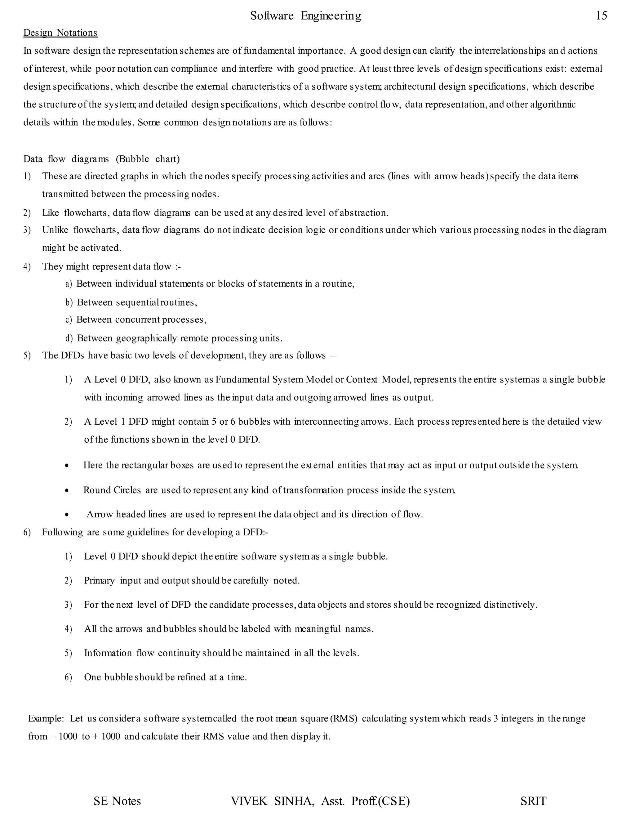 SE Notes VIVEK SINHA, Asst. Proff.(CSE) SRIT
Software Engineering 15
Design Notations
In software design the representation schemes are of fundamental importance. A good design can clarify the interrelationships an d actions
of interest, while poor notation can compliance and interfere with good practice. At least three levels of design specifications exist: external
design specifications, which describe the external characteristics of a software system; architectural design specifications, which describe
the structure of the system; and detailed design specifications, which describe control flow, data representation,and other algorithmic
details within the modules. Some common design notations are as follows:
Data flow diagrams (Bubble chart)
1) These are directed graphs in which the nodes specify processing activities and arcs (lines with arrow heads)specify the data items
transmitted between the processing nodes.
2) Like flowcharts, data flow diagrams can be used at any desired level of abstraction.
3) Unlike flowcharts, data flow diagrams do not indicate decision logic or conditions under which various processing nodes in the diagram
might be activated.
4) They might represent data flow :-
a) Between individual statements or blocks of statements in a routine,
b) Between sequentialroutines,
c) Between concurrent processes,
d) Between geographically remote processing units.
5) The DFDs have basic two levels of development, they are as follows –
1) A Level 0 DFD, also known as Fundamental System Model or Context Model, represents the entire systemas a single bubble
with incoming arrowed lines as the input data and outgoing arrowed lines as output.
2) A Level 1 DFD might contain 5 or 6 bubbles with interconnecting arrows. Each process represented here is the detailed view
of the functions shown in the level 0 DFD.
 Here the rectangular boxes are used to represent the external entities that may act as input or output outside the system.
 Round Circles are used to represent any kind of transformation process inside the system.
 Arrow headed lines are used to represent the data object and its direction of flow.
6) Following are some guidelines for developing a DFD:-
1) Level 0 DFD should depict the entire software systemas a single bubble.
2) Primary input and output should be carefully noted.
3) For the next level of DFD the candidate processes,data objects and stores should be recognized distinctively.
4) All the arrows and bubbles should be labeled with meaningful names.
5) Information flow continuity should be maintained in all the levels.
6) One bubble should be refined at a time.
Example: Let us considera software systemcalled the root mean square (RMS) calculating systemwhich reads 3 integers in the range
from – 1000 to + 1000 and calculate their RMS value and then display it.
 