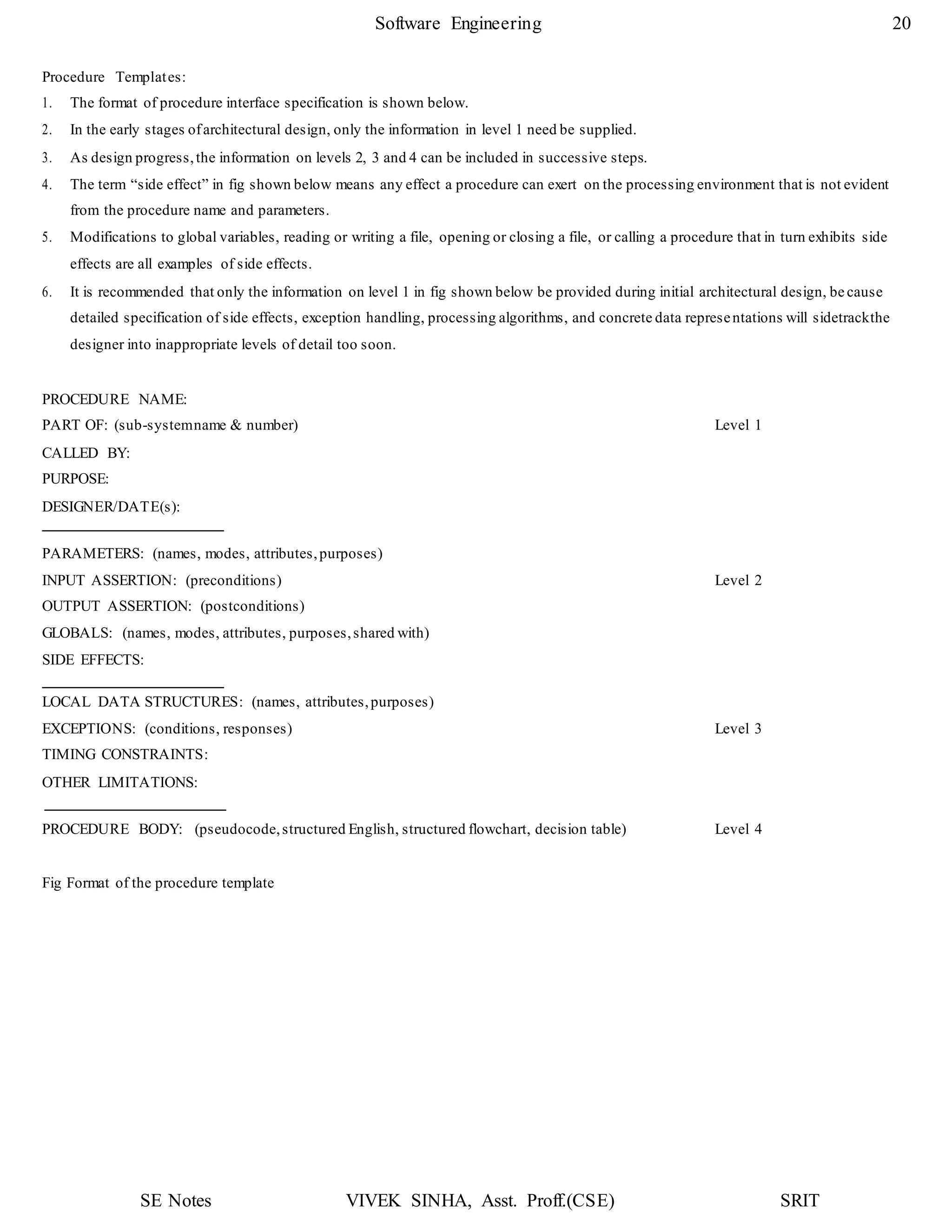SE Notes VIVEK SINHA, Asst. Proff.(CSE) SRIT
Software Engineering 20
Procedure Templates:
1. The format of procedure interface specification is shown below.
2. In the early stages ofarchitectural design, only the information in level 1 need be supplied.
3. As design progress,the information on levels 2, 3 and 4 can be included in successive steps.
4. The term “side effect” in fig shown below means any effect a procedure can exert on the processing environment that is not evident
from the procedure name and parameters.
5. Modifications to global variables, reading or writing a file, opening or closing a file, or calling a procedure that in turn exhibits side
effects are all examples of side effects.
6. It is recommended that only the information on level 1 in fig shown below be provided during initial architectural design, be cause
detailed specification of side effects, exception handling, processing algorithms, and concrete data representations will sidetrackthe
designer into inappropriate levels of detail too soon.
PROCEDURE NAME:
PART OF: (sub-systemname & number) Level 1
CALLED BY:
PURPOSE:
DESIGNER/DATE(s):
PARAMETERS: (names, modes, attributes,purposes)
INPUT ASSERTION: (preconditions) Level 2
OUTPUT ASSERTION: (postconditions)
GLOBALS: (names, modes, attributes, purposes,shared with)
SIDE EFFECTS:
LOCAL DATA STRUCTURES: (names, attributes,purposes)
EXCEPTIONS: (conditions, responses) Level 3
TIMING CONSTRAINTS:
OTHER LIMITATIONS:
PROCEDURE BODY: (pseudocode,structured English, structured flowchart, decision table) Level 4
Fig Format of the procedure template
 