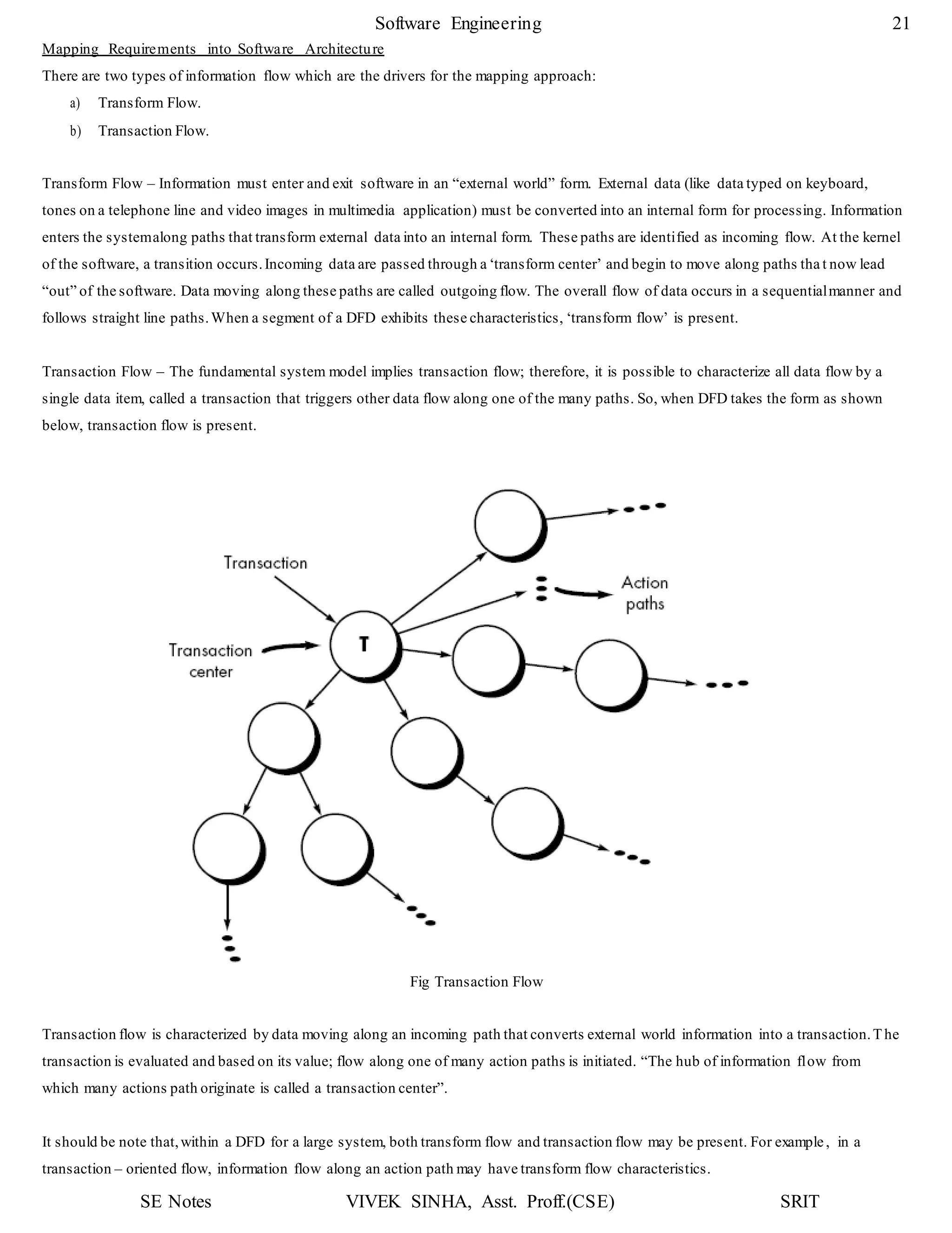 SE Notes VIVEK SINHA, Asst. Proff.(CSE) SRIT
Software Engineering 21
Mapping Requirements into Software Architecture
There are two types of information flow which are the drivers for the mapping approach:
a) Transform Flow.
b) Transaction Flow.
Transform Flow – Information must enter and exit software in an “external world” form. External data (like data typed on keyboard,
tones on a telephone line and video images in multimedia application) must be converted into an internal form for processing. Information
enters the systemalong paths that transform external data into an internal form. These paths are identified as incoming flow. At the kernel
of the software, a transition occurs.Incoming data are passed through a ‘transform center’ and begin to move along paths tha t now lead
“out” of the software. Data moving along these paths are called outgoing flow. The overall flow of data occurs in a sequentialmanner and
follows straight line paths.When a segment of a DFD exhibits these characteristics, ‘transform flow’ is present.
Transaction Flow – The fundamental system model implies transaction flow; therefore, it is possible to characterize all data flow by a
single data item, called a transaction that triggers other data flow along one of the many paths. So, when DFD takes the form as shown
below, transaction flow is present.
Fig Transaction Flow
Transaction flow is characterized by data moving along an incoming path that converts external world information into a transaction.The
transaction is evaluated and based on its value; flow along one of many action paths is initiated. “The hub of information flow from
which many actions path originate is called a transaction center”.
It should be note that,within a DFD for a large system, both transform flow and transaction flow may be present. For example, in a
transaction – oriented flow, information flow along an action path may have transform flow characteristics.
 