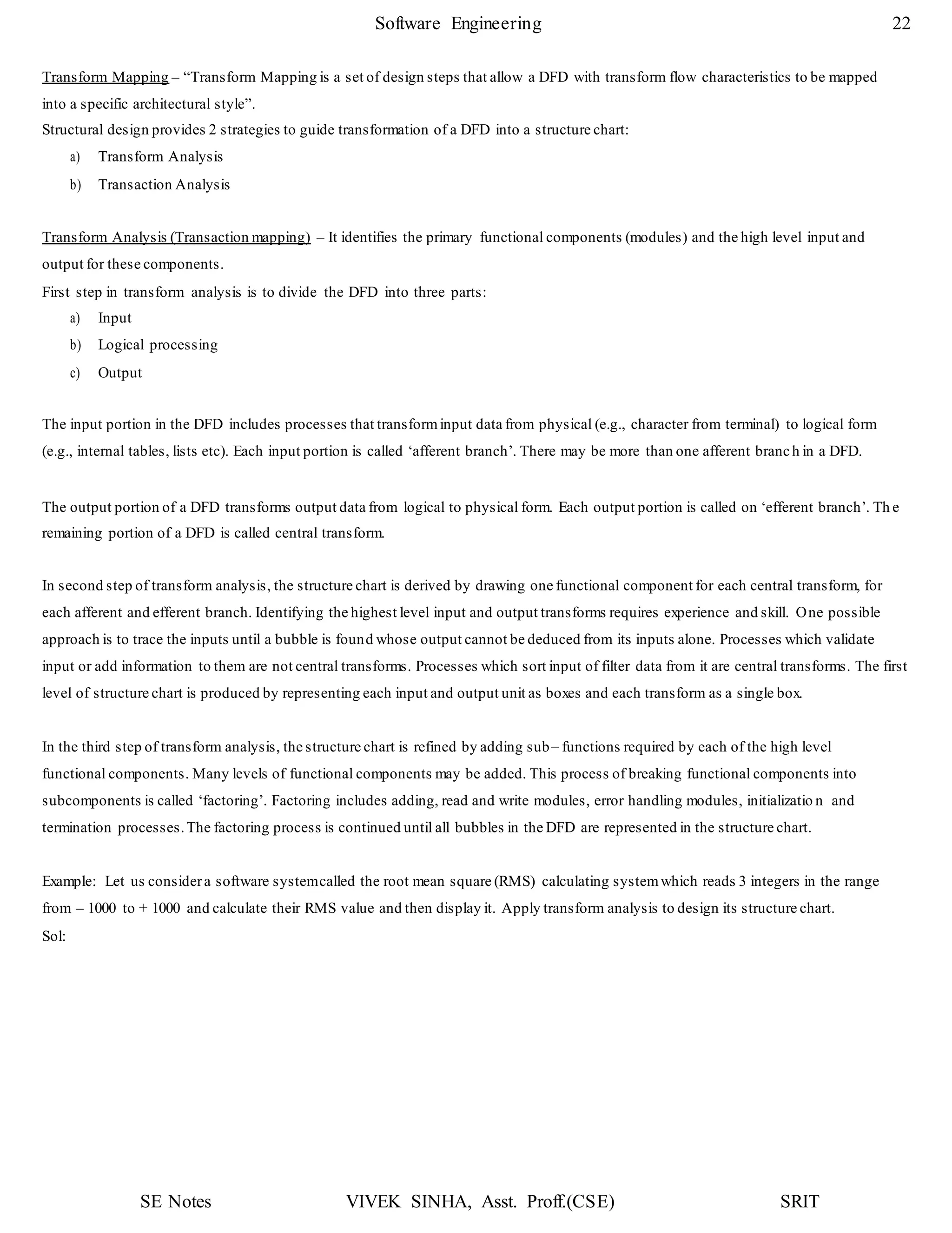 SE Notes VIVEK SINHA, Asst. Proff.(CSE) SRIT
Software Engineering 22
Transform Mapping – “Transform Mapping is a set of design steps that allow a DFD with transform flow characteristics to be mapped
into a specific architectural style”.
Structural design provides 2 strategies to guide transformation of a DFD into a structure chart:
a) Transform Analysis
b) Transaction Analysis
Transform Analysis (Transaction mapping) – It identifies the primary functional components (modules) and the high level input and
output for these components.
First step in transform analysis is to divide the DFD into three parts:
a) Input
b) Logical processing
c) Output
The input portion in the DFD includes processes that transforminput data from physical (e.g., character from terminal) to logical form
(e.g., internal tables, lists etc). Each input portion is called ‘afferent branch’. There may be more than one afferent branch in a DFD.
The output portion of a DFD transforms output data from logical to physical form. Each output portion is called on ‘efferent branch’. Th e
remaining portion of a DFD is called central transform.
In second step of transform analysis, the structure chart is derived by drawing one functional component for each central transform, for
each afferent and efferent branch. Identifying the highest level input and output transforms requires experience and skill. One possible
approach is to trace the inputs until a bubble is found whose output cannot be deduced from its inputs alone. Processes which validate
input or add information to them are not central transforms. Processes which sort input of filter data from it are central transforms. The first
level of structure chart is produced by representing each input and output unit as boxes and each transform as a single box.
In the third step of transform analysis, the structure chart is refined by adding sub– functions required by each of the high level
functional components. Many levels of functional components may be added. This process of breaking functional components into
subcomponents is called ‘factoring’. Factoring includes adding, read and write modules, error handling modules, initializatio n and
termination processes.The factoring process is continued until all bubbles in the DFD are represented in the structure chart.
Example: Let us considera software systemcalled the root mean square (RMS) calculating systemwhich reads 3 integers in the range
from – 1000 to + 1000 and calculate their RMS value and then display it. Apply transform analysis to design its structure chart.
Sol:
 