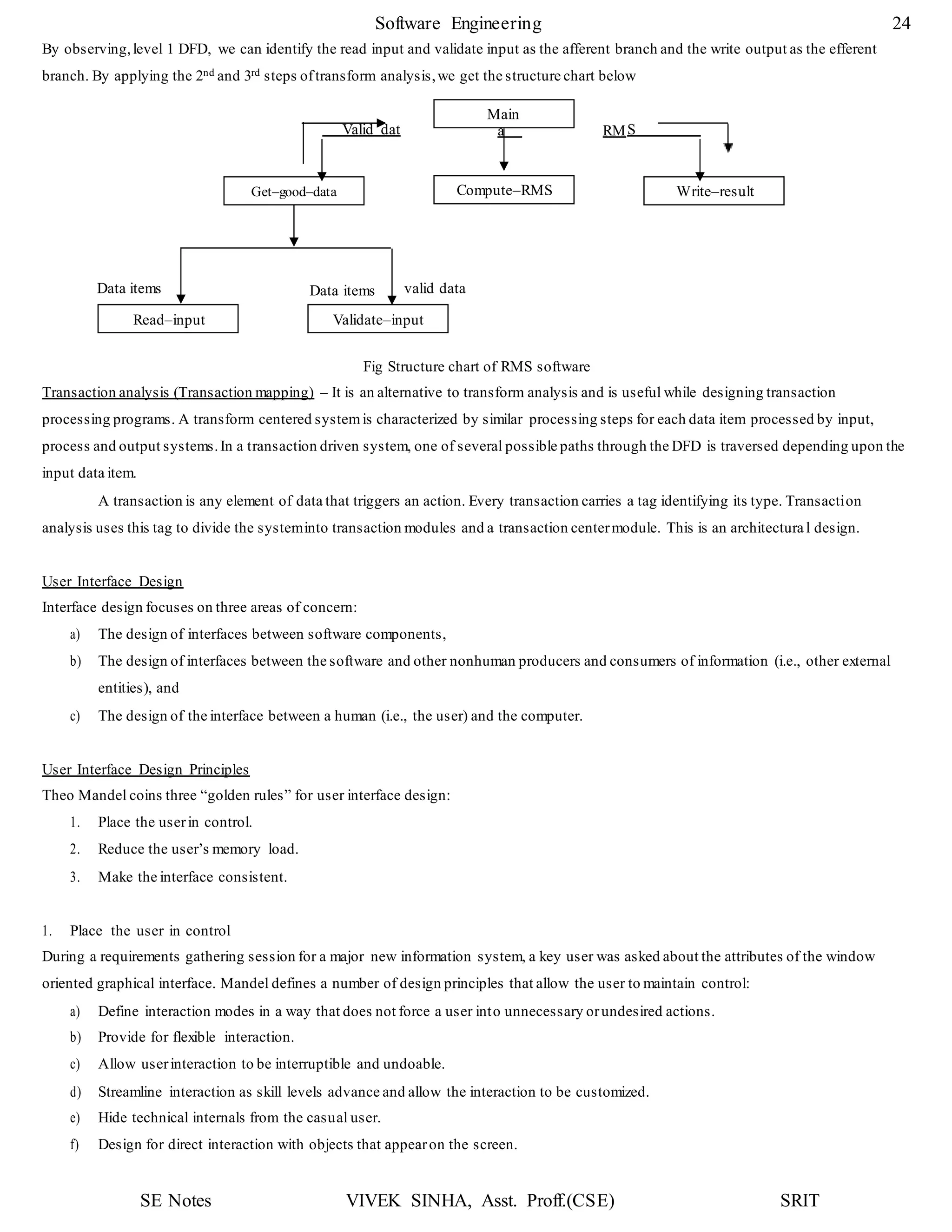 SE Notes VIVEK SINHA, Asst. Proff.(CSE) SRIT
Software Engineering 24
Valid dat
Get–good–data
Data items
Compute–RMS
Read–input Validate–input
By observing,level 1 DFD, we can identify the read input and validate input as the afferent branch and the write output as the efferent
branch. By applying the 2nd and 3rd steps oftransform analysis,we get the structure chart below
RM
Data items valid data
Fig Structure chart of RMS software
Transaction analysis (Transaction mapping) – It is an alternative to transform analysis and is useful while designing transaction
processing programs. A transform centered systemis characterized by similar processing steps for each data item processed by input,
process and output systems.In a transaction driven system, one of several possible paths through the DFD is traversed depending upon the
input data item.
A transaction is any element of data that triggers an action. Every transaction carries a tag identifying its type. Transaction
analysis uses this tag to divide the systeminto transaction modules and a transaction centermodule. This is an architectura l design.
User Interface Design
Interface design focuses on three areas of concern:
a) The design of interfaces between software components,
b) The design of interfaces between the software and other nonhuman producers and consumers of information (i.e., other external
entities), and
c) The design of the interface between a human (i.e., the user) and the computer.
User Interface Design Principles
Theo Mandel coins three “golden rules” for user interface design:
1. Place the userin control.
2. Reduce the user’s memory load.
3. Make the interface consistent.
1. Place the user in control
During a requirements gathering session for a major new information system, a key user was asked about the attributes of the window
oriented graphical interface. Mandel defines a number of design principles that allow the user to maintain control:
a) Define interaction modes in a way that does not force a user into unnecessary orundesired actions.
b) Provide for flexible interaction.
c) Allow userinteraction to be interruptible and undoable.
d) Streamline interaction as skill levels advance and allow the interaction to be customized.
e) Hide technical internals from the casual user.
f) Design for direct interaction with objects that appearon the screen.
Main
a S
Write–result
 