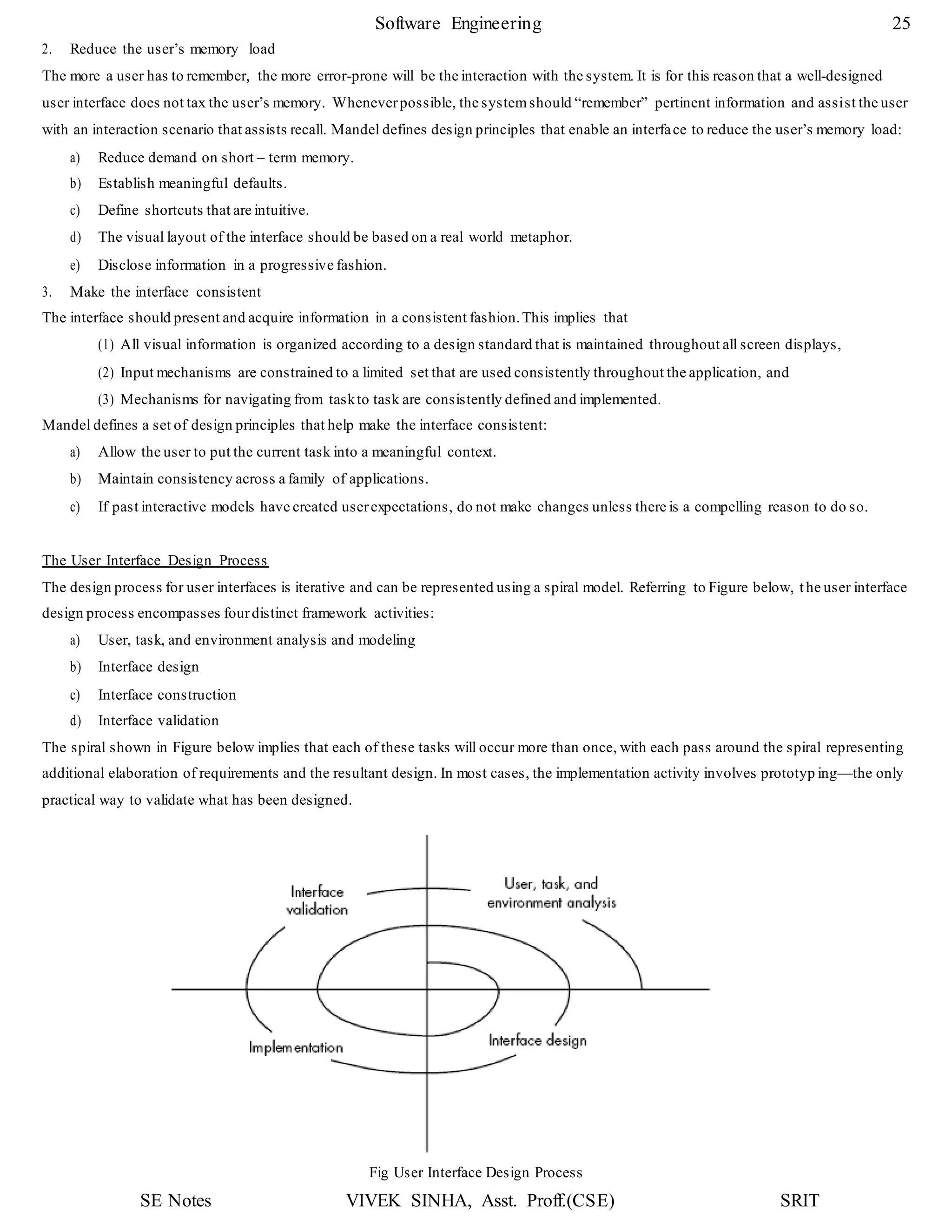 SE Notes VIVEK SINHA, Asst. Proff.(CSE) SRIT
Software Engineering 25
2. Reduce the user’s memory load
The more a user has to remember, the more error-prone will be the interaction with the system. It is for this reason that a well-designed
user interface does not tax the user’s memory. Wheneverpossible, the systemshould “remember” pertinent information and assist the user
with an interaction scenario that assists recall. Mandel defines design principles that enable an interface to reduce the user’s memory load:
a) Reduce demand on short – term memory.
b) Establish meaningful defaults.
c) Define shortcuts that are intuitive.
d) The visual layout of the interface should be based on a real world metaphor.
e) Disclose information in a progressive fashion.
3. Make the interface consistent
The interface should present and acquire information in a consistent fashion.This implies that
(1) All visual information is organized according to a design standard that is maintained throughout all screen displays,
(2) Input mechanisms are constrained to a limited set that are used consistently throughout the application, and
(3) Mechanisms for navigating from taskto task are consistently defined and implemented.
Mandel defines a set of design principles that help make the interface consistent:
a) Allow the user to put the current task into a meaningful context.
b) Maintain consistency across a family of applications.
c) If past interactive models have created userexpectations, do not make changes unless there is a compelling reason to do so.
The User Interface Design Process
The design process for user interfaces is iterative and can be represented using a spiral model. Referring to Figure below, t he user interface
design process encompasses fourdistinct framework activities:
a) User, task, and environment analysis and modeling
b) Interface design
c) Interface construction
d) Interface validation
The spiral shown in Figure below implies that each of these tasks will occur more than once, with each pass around the spiral representing
additional elaboration of requirements and the resultant design. In most cases, the implementation activity involves prototyp ing—the only
practical way to validate what has been designed.
Fig User Interface Design Process
 