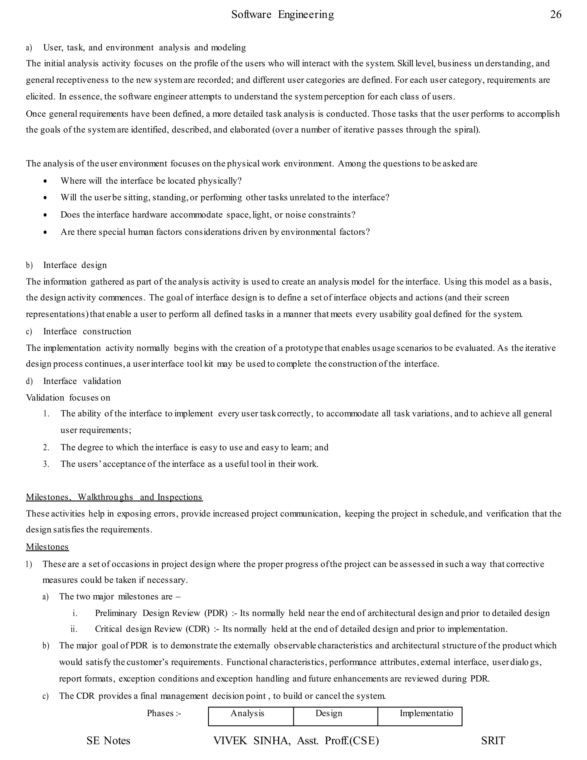 SE Notes VIVEK SINHA, Asst. Proff.(CSE) SRIT
Software Engineering 26
a) User, task, and environment analysis and modeling
The initial analysis activity focuses on the profile of the users who will interact with the system. Skill level, business un derstanding, and
general receptiveness to the new system are recorded; and different user categories are defined. For each user category, requirements are
elicited. In essence, the software engineer attempts to understand the systemperception for each class of users.
Once general requirements have been defined, a more detailed task analysis is conducted. Those tasks that the user performs to accomplish
the goals of the systemare identified, described, and elaborated (over a number of iterative passes through the spiral).
The analysis of the user environment focuses on the physical work environment. Among the questions to be asked are
 Where will the interface be located physically?
 Will the userbe sitting, standing,or performing other tasks unrelated to the interface?
 Does the interface hardware accommodate space,light, or noise constraints?
 Are there special human factors considerations driven by environmental factors?
b) Interface design
The information gathered as part of the analysis activity is used to create an analysis model for the interface. Using this model as a basis,
the design activity commences. The goal of interface design is to define a set of interface objects and actions (and their screen
representations)that enable a user to perform all defined tasks in a manner that meets every usability goal defined for the system.
c) Interface construction
The implementation activity normally begins with the creation of a prototype that enables usage scenarios to be evaluated. As the iterative
design process continues,a userinterface tool kit may be used to complete the construction of the interface.
d) Interface validation
Validation focuses on
1. The ability of the interface to implement every user taskcorrectly, to accommodate all task variations, and to achieve all general
user requirements;
2. The degree to which the interface is easy to use and easy to learn; and
3. The users’acceptance of the interface as a useful tool in their work.
Milestones, Walkthroughs and Inspections
These activities help in exposing errors, provide increased project communication, keeping the project in schedule,and verification that the
design satisfies the requirements.
Milestones
1) These are a set of occasions in project design where the proper progress ofthe project can be assessed in such a way that corrective
measures could be taken if necessary.
a) The two major milestones are –
i. Preliminary Design Review (PDR) :- Its normally held near the end of architectural design and prior to detailed design
ii. Critical design Review (CDR) :- Its normally held at the end of detailed design and prior to implementation.
b) The major goal of PDR is to demonstrate the externally observable characteristics and architectural structure of the product which
would satisfy the customer’s requirements. Functional characteristics, performance attributes,external interface, userdialo gs,
report formats, exception conditions and exception handling and future enhancements are reviewed during PDR.
c) The CDR provides a final management decision point , to build or cancel the system.
Phases :- Analysis Design Implementatio
 