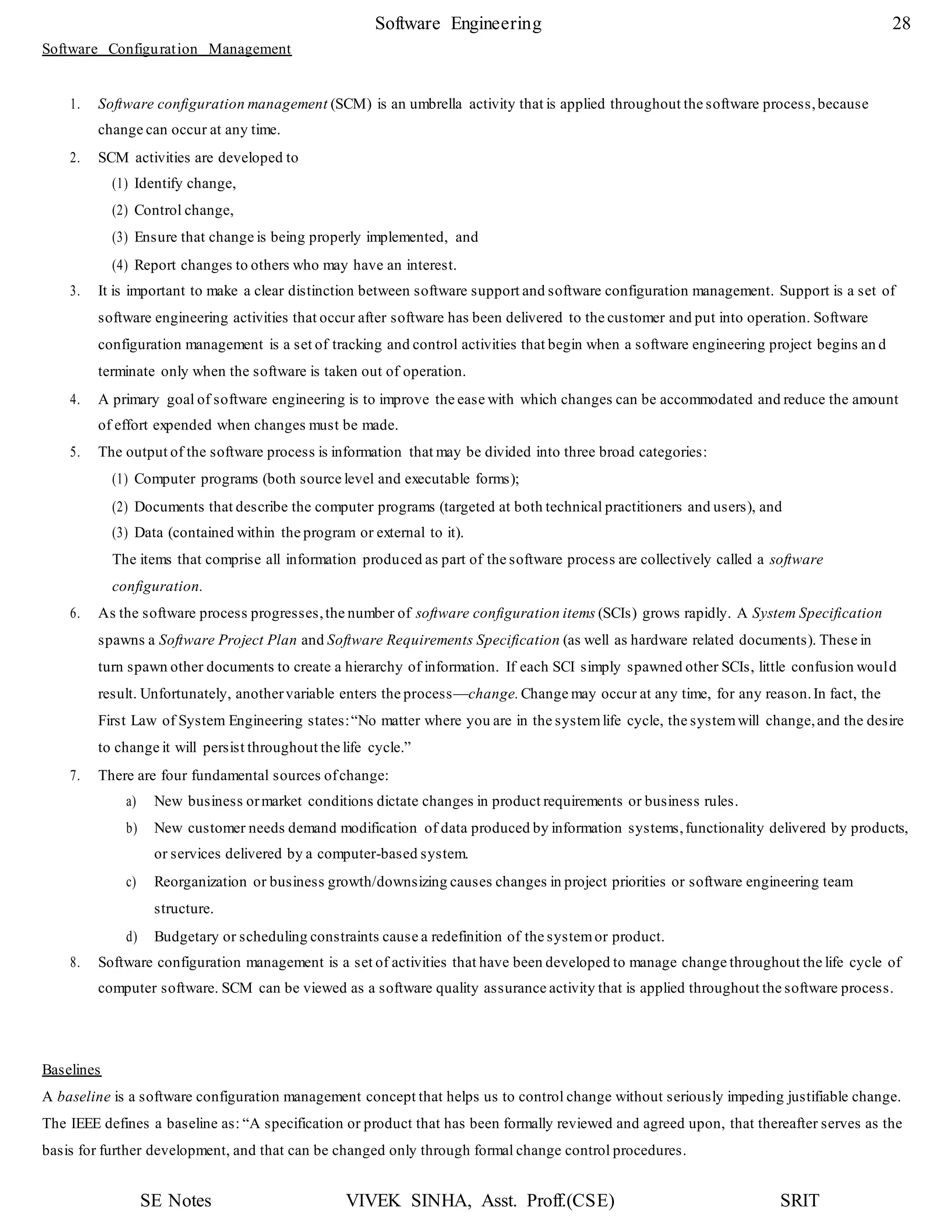 SE Notes VIVEK SINHA, Asst. Proff.(CSE) SRIT
Software Engineering 28
Software Configuration Management
1. Software configuration management (SCM) is an umbrella activity that is applied throughout the software process,because
change can occur at any time.
2. SCM activities are developed to
(1) Identify change,
(2) Control change,
(3) Ensure that change is being properly implemented, and
(4) Report changes to others who may have an interest.
3. It is important to make a clear distinction between software support and software configuration management. Support is a set of
software engineering activities that occur after software has been delivered to the customer and put into operation. Software
configuration management is a set of tracking and control activities that begin when a software engineering project begins an d
terminate only when the software is taken out of operation.
4. A primary goal of software engineering is to improve the ease with which changes can be accommodated and reduce the amount
of effort expended when changes must be made.
5. The output of the software process is information that may be divided into three broad categories:
(1) Computer programs (both source level and executable forms);
(2) Documents that describe the computer programs (targeted at both technical practitioners and users), and
(3) Data (contained within the program or external to it).
The items that comprise all information produced as part of the software process are collectively called a software
configuration.
6. As the software process progresses,the number of software configuration items (SCIs) grows rapidly. A System Specification
spawns a Software Project Plan and Software Requirements Specification (as well as hardware related documents). These in
turn spawn other documents to create a hierarchy of information. If each SCI simply spawned other SCIs, little confusion would
result. Unfortunately, anothervariable enters the process—change.Change may occur at any time, for any reason.In fact, the
First Law of System Engineering states:“No matter where you are in the systemlife cycle, the systemwill change,and the desire
to change it will persist throughout the life cycle.”
7. There are four fundamental sources ofchange:
a) New business ormarket conditions dictate changes in product requirements or business rules.
b) New customer needs demand modification of data produced by information systems,functionality delivered by products,
or services delivered by a computer-based system.
c) Reorganization or business growth/downsizing causes changes in project priorities or software engineering team
structure.
d) Budgetary or scheduling constraints cause a redefinition of the systemor product.
8. Software configuration management is a set of activities that have been developed to manage change throughout the life cycle of
computer software. SCM can be viewed as a software quality assurance activity that is applied throughout the software process.
Baselines
A baseline is a software configuration management concept that helps us to control change without seriously impeding justifiable change.
The IEEE defines a baseline as: “A specification or product that has been formally reviewed and agreed upon, that thereafter serves as the
basis for further development, and that can be changed only through formal change control procedures.
 