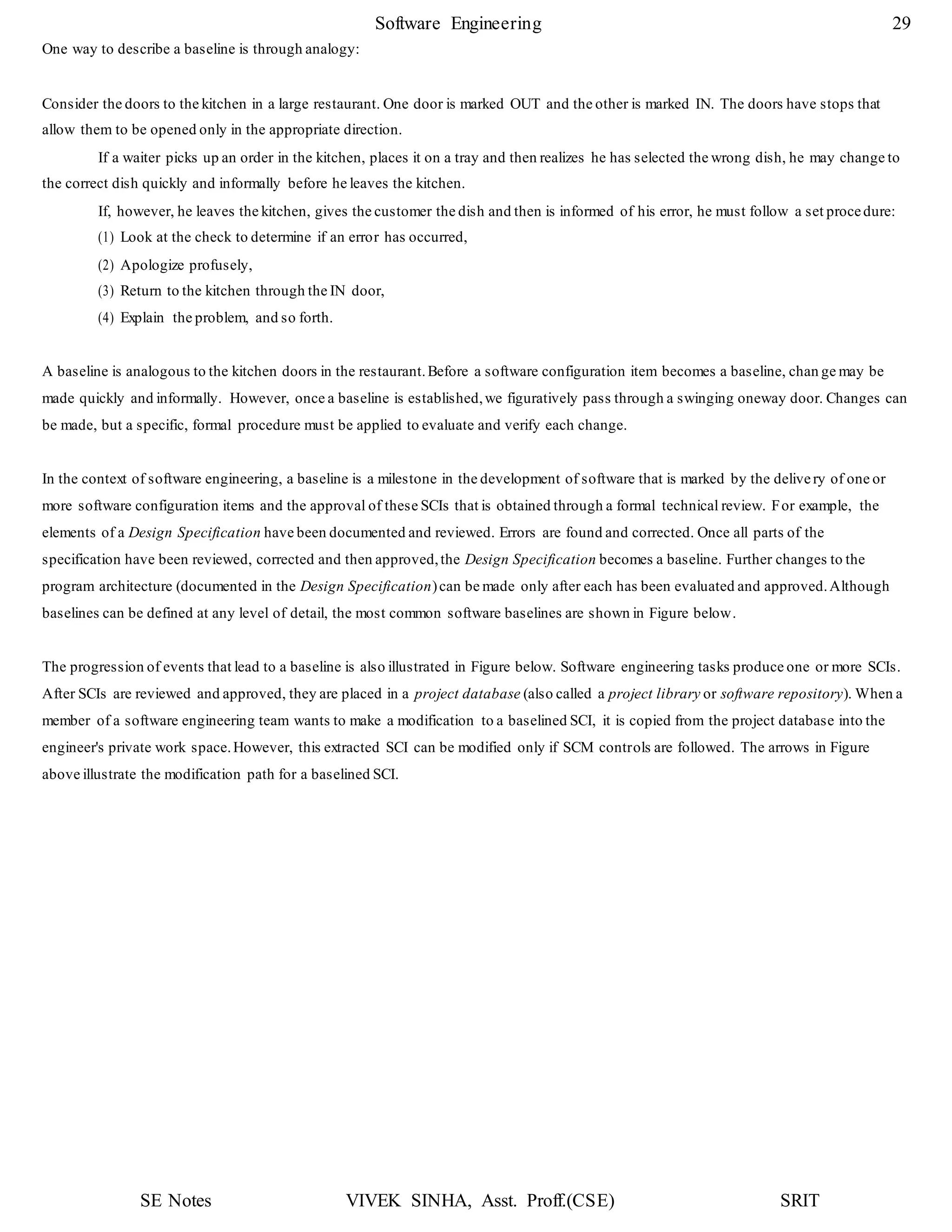 SE Notes VIVEK SINHA, Asst. Proff.(CSE) SRIT
Software Engineering 29
One way to describe a baseline is through analogy:
Consider the doors to the kitchen in a large restaurant. One door is marked OUT and the other is marked IN. The doors have stops that
allow them to be opened only in the appropriate direction.
If a waiter picks up an order in the kitchen, places it on a tray and then realizes he has selected the wrong dish, he may change to
the correct dish quickly and informally before he leaves the kitchen.
If, however, he leaves the kitchen, gives the customer the dish and then is informed of his error, he must follow a set procedure:
(1) Look at the check to determine if an error has occurred,
(2) Apologize profusely,
(3) Return to the kitchen through the IN door,
(4) Explain the problem, and so forth.
A baseline is analogous to the kitchen doors in the restaurant.Before a software configuration item becomes a baseline, chan ge may be
made quickly and informally. However, once a baseline is established,we figuratively pass through a swinging oneway door. Changes can
be made, but a specific, formal procedure must be applied to evaluate and verify each change.
In the context of software engineering, a baseline is a milestone in the development of software that is marked by the delivery of one or
more software configuration items and the approval of these SCIs that is obtained through a formal technical review. For example, the
elements of a Design Specification have been documented and reviewed. Errors are found and corrected. Once all parts of the
specification have been reviewed, corrected and then approved,the Design Specification becomes a baseline. Further changes to the
program architecture (documented in the Design Specification)can be made only after each has been evaluated and approved.Although
baselines can be defined at any level of detail, the most common software baselines are shown in Figure below.
The progression of events that lead to a baseline is also illustrated in Figure below. Software engineering tasks produce one or more SCIs.
After SCIs are reviewed and approved, they are placed in a project database (also called a project library or software repository). When a
member of a software engineering team wants to make a modification to a baselined SCI, it is copied from the project database into the
engineer's private work space.However, this extracted SCI can be modified only if SCM controls are followed. The arrows in Figure
above illustrate the modification path for a baselined SCI.
 