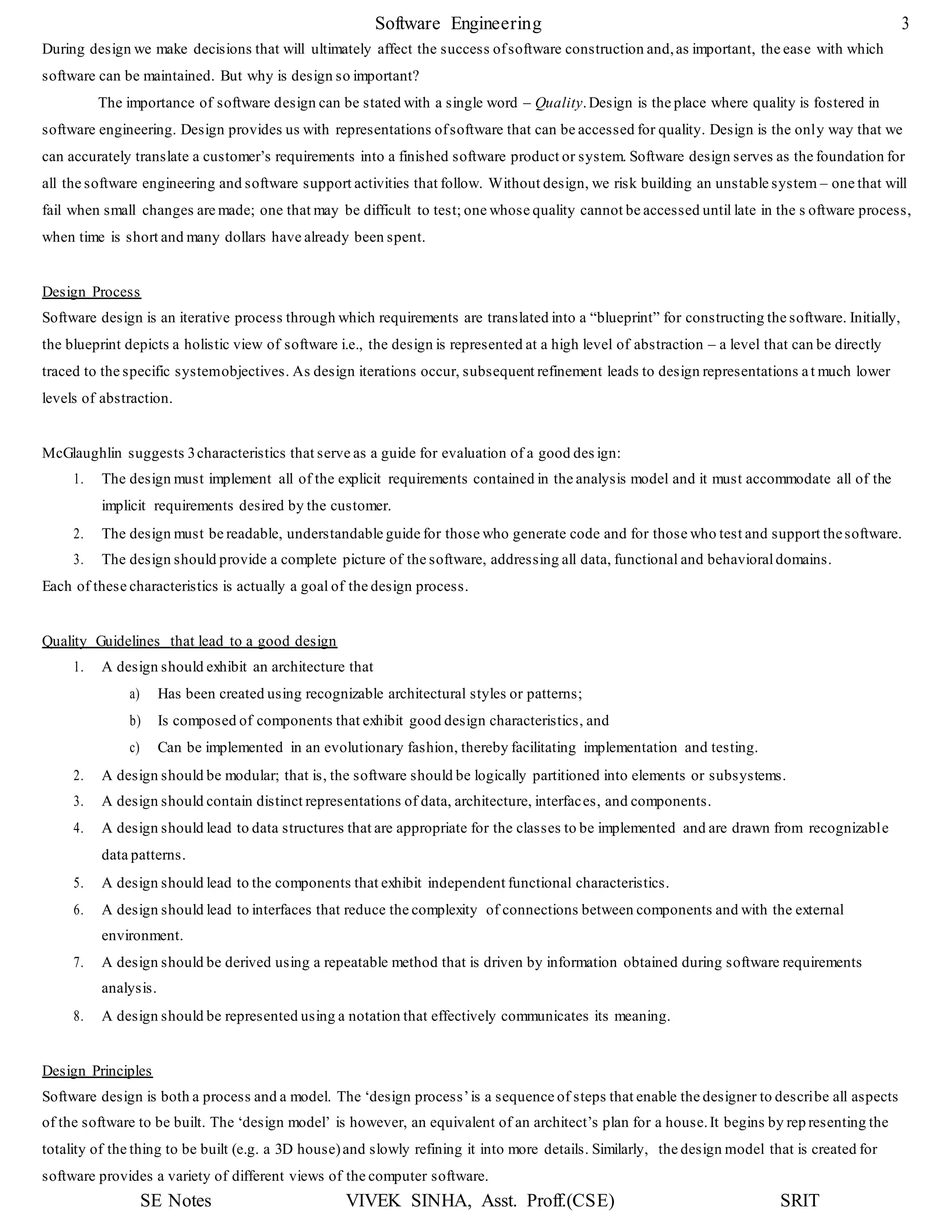 Software Engineering 3
SE Notes VIVEK SINHA, Asst. Proff.(CSE) SRIT
During design we make decisions that will ultimately affect the success ofsoftware construction and,as important, the ease with which
software can be maintained. But why is design so important?
The importance of software design can be stated with a single word – Quality.Design is the place where quality is fostered in
software engineering. Design provides us with representations ofsoftware that can be accessed for quality. Design is the only way that we
can accurately translate a customer’s requirements into a finished software product or system. Software design serves as the foundation for
all the software engineering and software support activities that follow. Without design, we risk building an unstable system – one that will
fail when small changes are made; one that may be difficult to test; one whose quality cannot be accessed until late in the s oftware process,
when time is short and many dollars have already been spent.
Design Process
Software design is an iterative process through which requirements are translated into a “blueprint” for constructing the software. Initially,
the blueprint depicts a holistic view of software i.e., the design is represented at a high level of abstraction – a level that can be directly
traced to the specific systemobjectives. As design iterations occur, subsequent refinement leads to design representations at much lower
levels of abstraction.
McGlaughlin suggests 3characteristics that serve as a guide for evaluation of a good des ign:
1. The design must implement all of the explicit requirements contained in the analysis model and it must accommodate all of the
implicit requirements desired by the customer.
2. The design must be readable, understandable guide for those who generate code and for those who test and support thesoftware.
3. The design should provide a complete picture of the software, addressing all data, functional and behavioraldomains.
Each of these characteristics is actually a goal of the design process.
Quality Guidelines that lead to a good design
1. A design should exhibit an architecture that
a) Has been created using recognizable architectural styles or patterns;
b) Is composed of components that exhibit good design characteristics, and
c) Can be implemented in an evolutionary fashion, thereby facilitating implementation and testing.
2. A design should be modular; that is, the software should be logically partitioned into elements or subsystems.
3. A design should contain distinct representations of data, architecture, interfaces, and components.
4. A design should lead to data structures that are appropriate for the classes to be implemented and are drawn from recognizable
data patterns.
5. A design should lead to the components that exhibit independent functional characteristics.
6. A design should lead to interfaces that reduce the complexity of connections between components and with the external
environment.
7. A design should be derived using a repeatable method that is driven by information obtained during software requirements
analysis.
8. A design should be represented using a notation that effectively communicates its meaning.
Design Principles
Software design is both a process and a model. The ‘design process’is a sequence of steps that enable the designer to describe all aspects
of the software to be built. The ‘design model’ is however, an equivalent of an architect’s plan for a house.It begins by rep resenting the
totality of the thing to be built (e.g. a 3D house)and slowly refining it into more details. Similarly, the design model that is created for
software provides a variety of different views of the computer software.
 