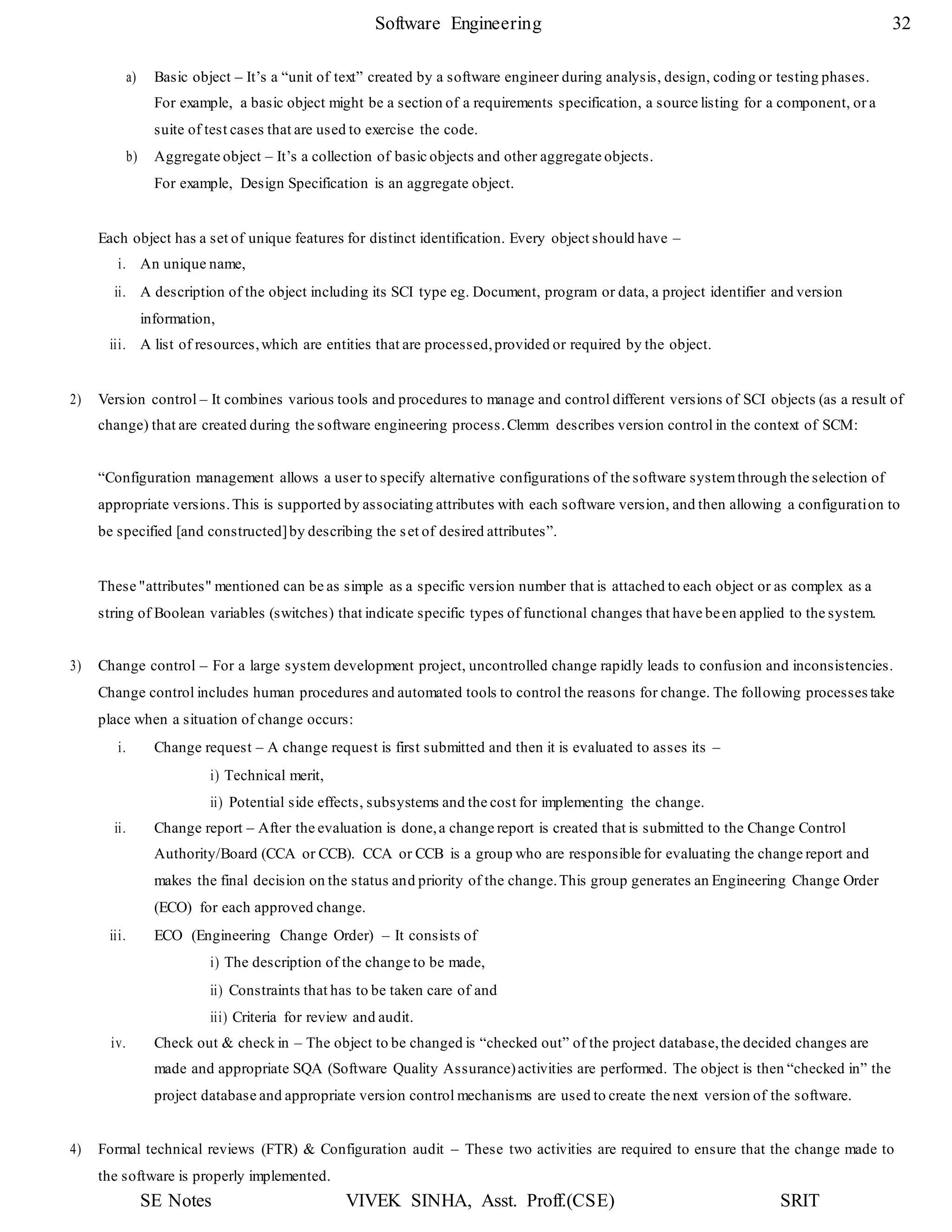 SE Notes VIVEK SINHA, Asst. Proff.(CSE) SRIT
Software Engineering 32
a) Basic object – It’s a “unit of text” created by a software engineer during analysis, design, coding or testing phases.
For example, a basic object might be a section of a requirements specification, a source listing for a component, or a
suite of test cases that are used to exercise the code.
b) Aggregate object – It’s a collection of basic objects and other aggregate objects.
For example, Design Specification is an aggregate object.
Each object has a set of unique features for distinct identification. Every object should have –
i. An unique name,
ii. A description of the object including its SCI type eg. Document, program or data, a project identifier and version
information,
iii. A list of resources,which are entities that are processed,provided or required by the object.
2) Version control – It combines various tools and procedures to manage and control different versions of SCI objects (as a result of
change) that are created during the software engineering process.Clemm describes version control in the context of SCM:
“Configuration management allows a user to specify alternative configurations of the software systemthrough the selection of
appropriate versions.This is supported by associating attributes with each software version, and then allowing a configuration to
be specified [and constructed]by describing the set of desired attributes”.
These "attributes" mentioned can be as simple as a specific version number that is attached to each object or as complex as a
string of Boolean variables (switches) that indicate specific types of functional changes that have been applied to the system.
3) Change control – For a large system development project, uncontrolled change rapidly leads to confusion and inconsistencies.
Change control includes human procedures and automated tools to control the reasons for change. The following processes take
place when a situation of change occurs:
i. Change request – A change request is first submitted and then it is evaluated to asses its –
i) Technical merit,
ii) Potential side effects, subsystems and the cost for implementing the change.
ii. Change report – After the evaluation is done,a change report is created that is submitted to the Change Control
Authority/Board (CCA or CCB). CCA or CCB is a group who are responsible for evaluating the change report and
makes the final decision on the status and priority of the change.This group generates an Engineering Change Order
(ECO) for each approved change.
iii. ECO (Engineering Change Order) – It consists of
i) The description of the change to be made,
ii) Constraints that has to be taken care of and
iii) Criteria for review and audit.
iv. Check out & check in – The object to be changed is “checked out” of the project database,the decided changes are
made and appropriate SQA (Software Quality Assurance)activities are performed. The object is then “checked in” the
project database and appropriate version control mechanisms are used to create the next version of the software.
4) Formal technical reviews (FTR) & Configuration audit – These two activities are required to ensure that the change made to
the software is properly implemented.
 