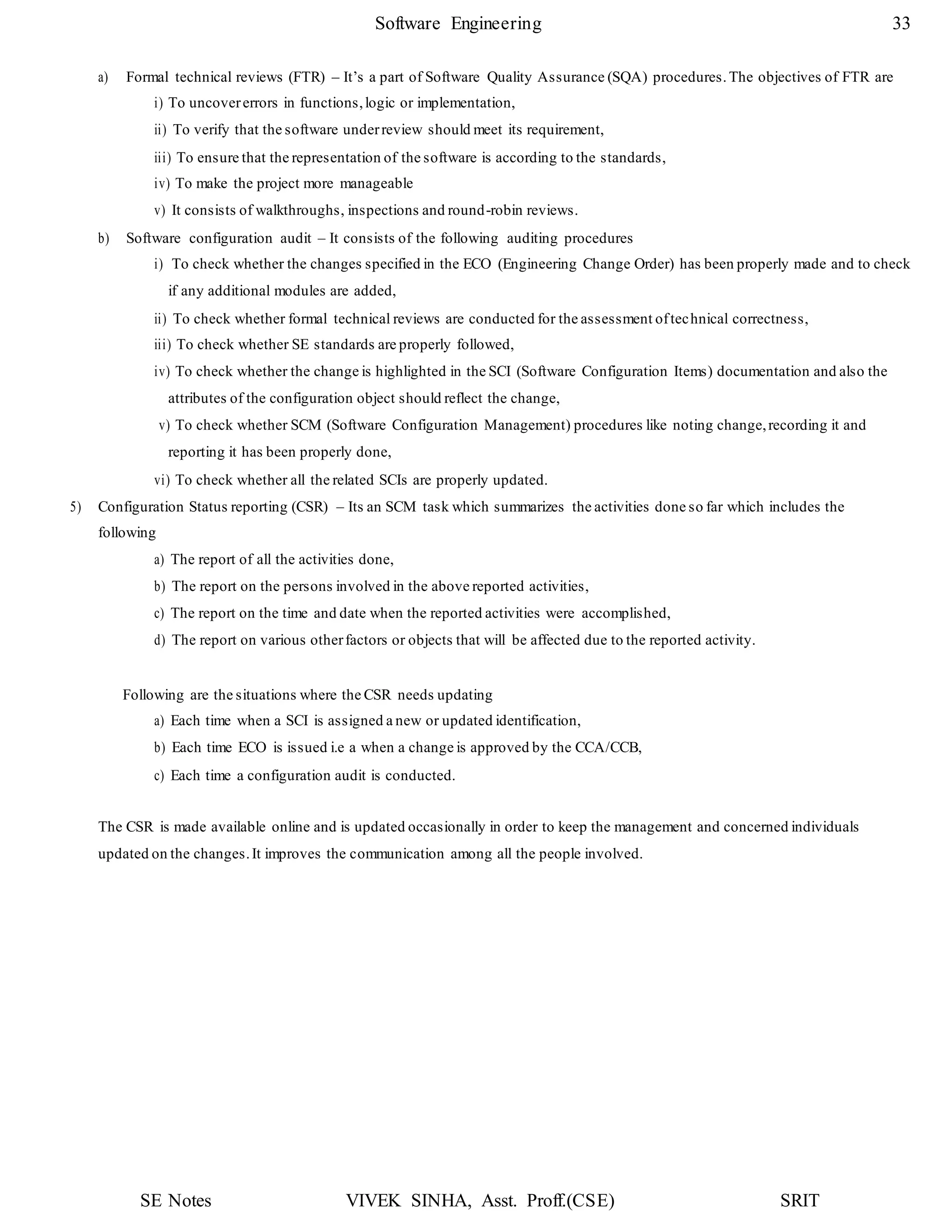SE Notes VIVEK SINHA, Asst. Proff.(CSE) SRIT
Software Engineering 33
a) Formal technical reviews (FTR) – It’s a part of Software Quality Assurance (SQA) procedures. The objectives of FTR are
i) To uncovererrors in functions,logic or implementation,
ii) To verify that the software underreview should meet its requirement,
iii) To ensure that the representation of the software is according to the standards,
iv) To make the project more manageable
v) It consists of walkthroughs, inspections and round-robin reviews.
b) Software configuration audit – It consists of the following auditing procedures
i) To check whether the changes specified in the ECO (Engineering Change Order) has been properly made and to check
if any additional modules are added,
ii) To check whether formal technical reviews are conducted for the assessment oftechnical correctness,
iii) To check whether SE standards are properly followed,
iv) To check whether the change is highlighted in the SCI (Software Configuration Items) documentation and also the
attributes of the configuration object should reflect the change,
v) To check whether SCM (Software Configuration Management) procedures like noting change,recording it and
reporting it has been properly done,
vi) To check whether all the related SCIs are properly updated.
5) Configuration Status reporting (CSR) – Its an SCM task which summarizes the activities done so far which includes the
following
a) The report of all the activities done,
b) The report on the persons involved in the above reported activities,
c) The report on the time and date when the reported activities were accomplished,
d) The report on various otherfactors or objects that will be affected due to the reported activity.
Following are the situations where the CSR needs updating
a) Each time when a SCI is assigned a new or updated identification,
b) Each time ECO is issued i.e a when a change is approved by the CCA/CCB,
c) Each time a configuration audit is conducted.
The CSR is made available online and is updated occasionally in order to keep the management and concerned individuals
updated on the changes.It improves the communication among all the people involved.
 