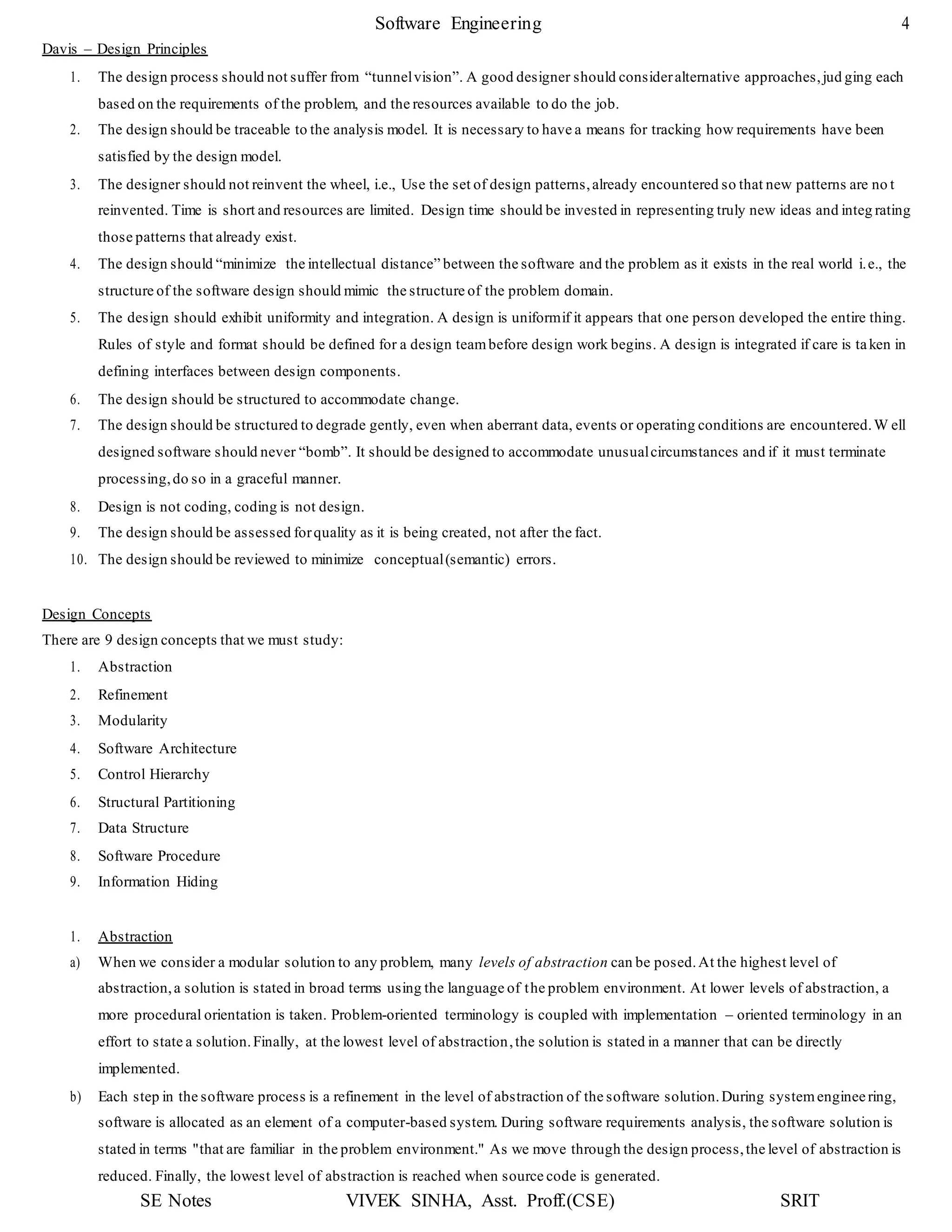 Software Engineering 4
SE Notes VIVEK SINHA, Asst. Proff.(CSE) SRIT
Davis – Design Principles
1. The design process should not suffer from “tunnelvision”. A good designer should consideralternative approaches,jud ging each
based on the requirements of the problem, and the resources available to do the job.
2. The design should be traceable to the analysis model. It is necessary to have a means for tracking how requirements have been
satisfied by the design model.
3. The designer should not reinvent the wheel, i.e., Use the set of design patterns,already encountered so that new patterns are no t
reinvented. Time is short and resources are limited. Design time should be invested in representing truly new ideas and integ rating
those patterns that already exist.
4. The design should “minimize the intellectual distance” between the software and the problem as it exists in the real world i.e., the
structure of the software design should mimic the structure of the problem domain.
5. The design should exhibit uniformity and integration. A design is uniformif it appears that one person developed the entire thing.
Rules of style and format should be defined for a design teambefore design work begins. A design is integrated if care is taken in
defining interfaces between design components.
6. The design should be structured to accommodate change.
7. The design should be structured to degrade gently, even when aberrant data, events or operating conditions are encountered.W ell
designed software should never “bomb”. It should be designed to accommodate unusualcircumstances and if it must terminate
processing,do so in a graceful manner.
8. Design is not coding, coding is not design.
9. The design should be assessed forquality as it is being created, not after the fact.
10. The design should be reviewed to minimize conceptual(semantic) errors.
Design Concepts
There are 9 design concepts that we must study:
1. Abstraction
2. Refinement
3. Modularity
4. Software Architecture
5. Control Hierarchy
6. Structural Partitioning
7. Data Structure
8. Software Procedure
9. Information Hiding
1. Abstraction
a) When we consider a modular solution to any problem, many levels of abstraction can be posed.At the highest level of
abstraction,a solution is stated in broad terms using the language of the problem environment. At lower levels of abstraction, a
more procedural orientation is taken. Problem-oriented terminology is coupled with implementation – oriented terminology in an
effort to state a solution.Finally, at the lowest level of abstraction,the solution is stated in a manner that can be directly
implemented.
b) Each step in the software process is a refinement in the level of abstraction of the software solution.During systemengineering,
software is allocated as an element of a computer-based system. During software requirements analysis, the software solution is
stated in terms "that are familiar in the problem environment." As we move through the design process,the level of abstraction is
reduced. Finally, the lowest level of abstraction is reached when source code is generated.
 