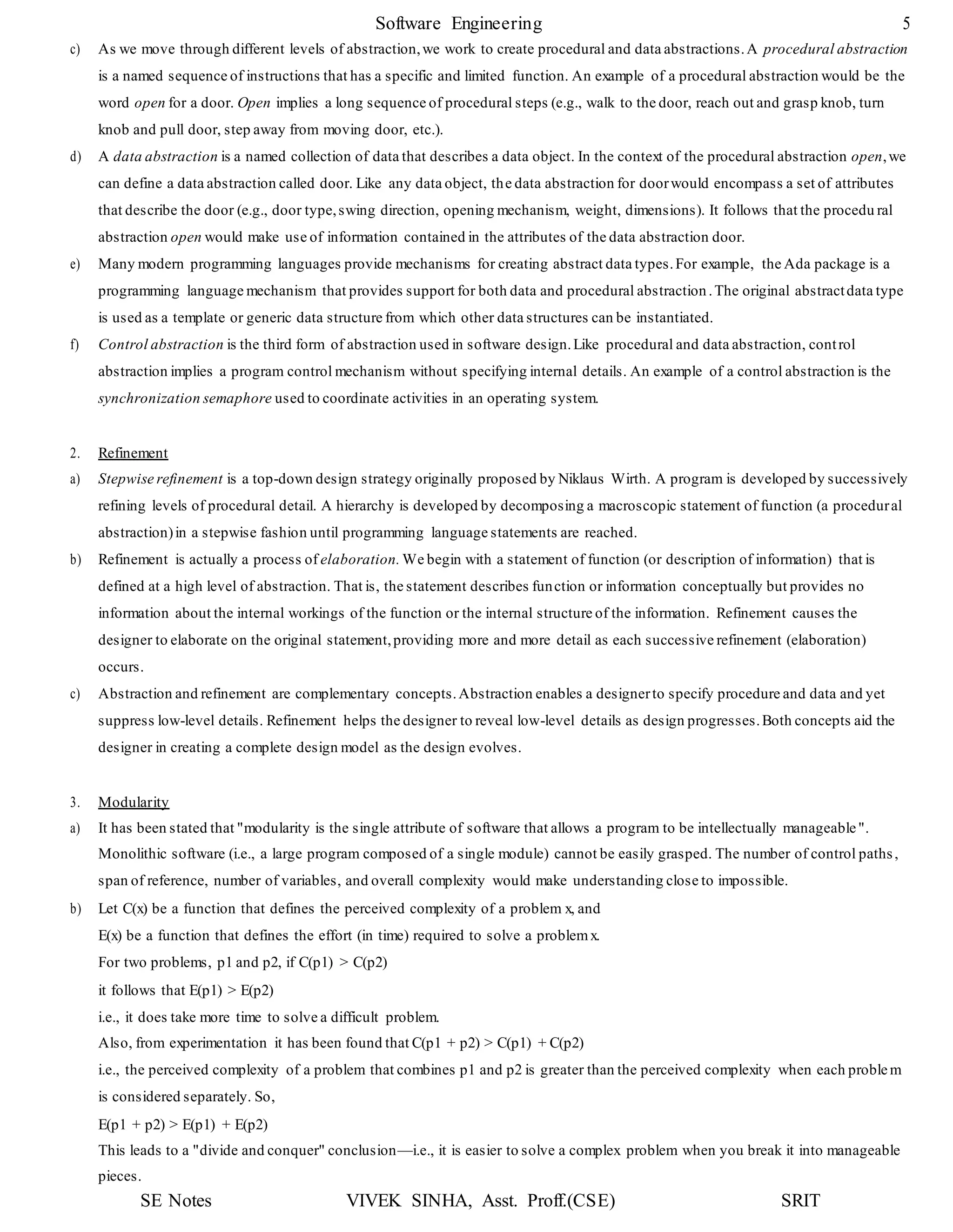 Software Engineering 5
SE Notes VIVEK SINHA, Asst. Proff.(CSE) SRIT
c) As we move through different levels of abstraction,we work to create procedural and data abstractions.A procedural abstraction
is a named sequence of instructions that has a specific and limited function. An example of a procedural abstraction would be the
word open for a door. Open implies a long sequence of procedural steps (e.g., walk to the door, reach out and grasp knob, turn
knob and pull door, step away from moving door, etc.).
d) A data abstraction is a named collection of data that describes a data object. In the context of the procedural abstraction open,we
can define a data abstraction called door. Like any data object, the data abstraction for doorwould encompass a set of attributes
that describe the door (e.g., door type,swing direction, opening mechanism, weight, dimensions). It follows that the procedu ral
abstraction open would make use of information contained in the attributes of the data abstraction door.
e) Many modern programming languages provide mechanisms for creating abstract data types.For example, the Ada package is a
programming language mechanism that provides support for both data and procedural abstraction.The original abstractdata type
is used as a template or generic data structure from which other data structures can be instantiated.
f) Control abstraction is the third form of abstraction used in software design.Like procedural and data abstraction, control
abstraction implies a program control mechanism without specifying internal details. An example of a control abstraction is the
synchronization semaphore used to coordinate activities in an operating system.
2. Refinement
a) Stepwise refinement is a top-down design strategy originally proposed by Niklaus Wirth. A program is developed by successively
refining levels of procedural detail. A hierarchy is developed by decomposing a macroscopic statement of function (a procedural
abstraction)in a stepwise fashion until programming language statements are reached.
b) Refinement is actually a process of elaboration. We begin with a statement of function (or description of information) that is
defined at a high level of abstraction. That is, the statement describes function or information conceptually but provides no
information about the internal workings of the function or the internal structure of the information. Refinement causes the
designer to elaborate on the original statement,providing more and more detail as each successive refinement (elaboration)
occurs.
c) Abstraction and refinement are complementary concepts.Abstraction enables a designerto specify procedure and data and yet
suppress low-level details. Refinement helps the designer to reveal low-level details as design progresses.Both concepts aid the
designer in creating a complete design model as the design evolves.
3. Modularity
a) It has been stated that "modularity is the single attribute of software that allows a program to be intellectually manageable".
Monolithic software (i.e., a large program composed of a single module) cannot be easily grasped. The number of control paths,
span of reference, number of variables, and overall complexity would make understanding close to impossible.
b) Let C(x) be a function that defines the perceived complexity of a problem x, and
E(x) be a function that defines the effort (in time) required to solve a problemx.
For two problems, p1 and p2, if C(p1) > C(p2)
it follows that E(p1) > E(p2)
i.e., it does take more time to solve a difficult problem.
Also, from experimentation it has been found that C(p1 + p2) > C(p1) + C(p2)
i.e., the perceived complexity of a problem that combines p1 and p2 is greater than the perceived complexity when each proble m
is considered separately. So,
E(p1 + p2) > E(p1) + E(p2)
This leads to a "divide and conquer" conclusion—i.e., it is easier to solve a complex problem when you break it into manageable
pieces.
 