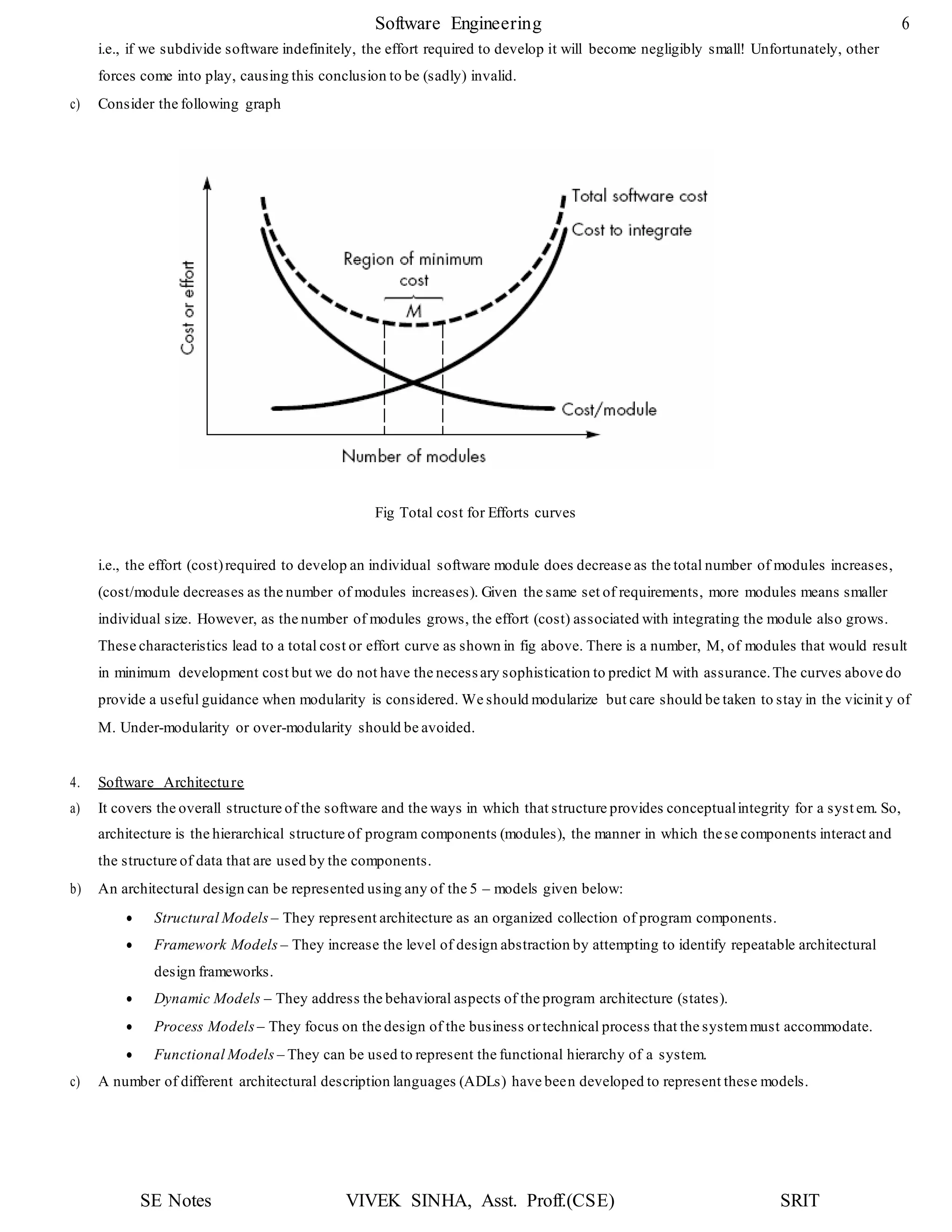 Software Engineering 6
SE Notes VIVEK SINHA, Asst. Proff.(CSE) SRIT
i.e., if we subdivide software indefinitely, the effort required to develop it will become negligibly small! Unfortunately, other
forces come into play, causing this conclusion to be (sadly) invalid.
c) Consider the following graph
Fig Total cost for Efforts curves
i.e., the effort (cost)required to develop an individual software module does decrease as the total number of modules increases,
(cost/module decreases as the number of modules increases). Given the same set of requirements, more modules means smaller
individual size. However, as the number of modules grows, the effort (cost) associated with integrating the module also grows.
These characteristics lead to a total cost or effort curve as shown in fig above. There is a number, M, of modules that would result
in minimum development cost but we do not have the necessary sophistication to predict M with assurance.The curves above do
provide a useful guidance when modularity is considered. We should modularize but care should be taken to stay in the vicinit y of
M. Under-modularity or over-modularity should be avoided.
4. Software Architecture
a) It covers the overall structure of the software and the ways in which that structure provides conceptualintegrity for a syst em. So,
architecture is the hierarchical structure of program components (modules), the manner in which these components interact and
the structure of data that are used by the components.
b) An architectural design can be represented using any of the 5 – models given below:
 Structural Models – They represent architecture as an organized collection of program components.
 Framework Models – They increase the level of design abstraction by attempting to identify repeatable architectural
design frameworks.
 Dynamic Models – They address the behavioral aspects of the program architecture (states).
 Process Models – They focus on the design of the business ortechnical process that the systemmust accommodate.
 Functional Models – They can be used to represent the functional hierarchy of a system.
c) A number of different architectural description languages (ADLs) have been developed to represent these models.
 