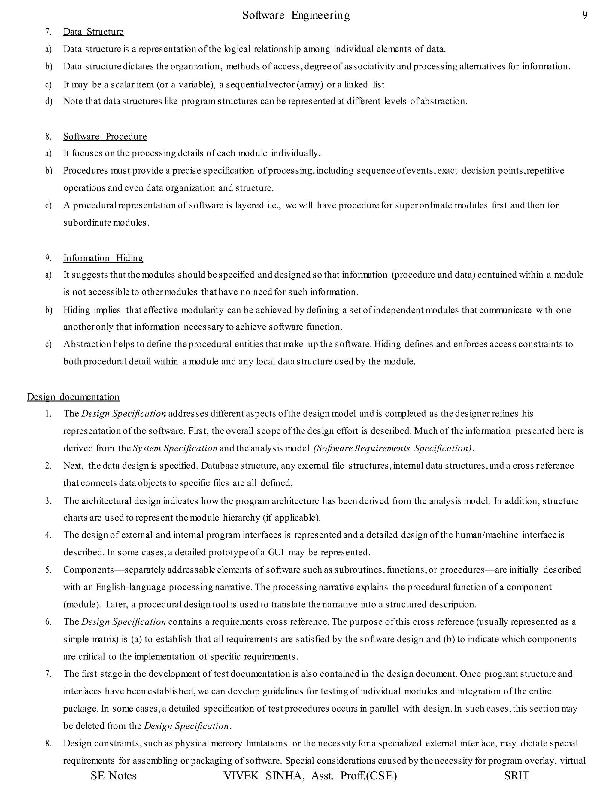 Software Engineering 9
SE Notes VIVEK SINHA, Asst. Proff.(CSE) SRIT
7. Data Structure
a) Data structure is a representation of the logical relationship among individual elements of data.
b) Data structure dictates the organization, methods of access,degree of associativity and processing alternatives for information.
c) It may be a scalar item (or a variable), a sequentialvector (array) or a linked list.
d) Note that data structures like program structures can be represented at different levels of abstraction.
8. Software Procedure
a) It focuses on the processing details of each module individually.
b) Procedures must provide a precise specification of processing,including sequence ofevents,exact decision points,repetitive
operations and even data organization and structure.
c) A procedural representation of software is layered i.e., we will have procedure for superordinate modules first and then for
subordinate modules.
9. Information Hiding
a) It suggests that the modules should be specified and designed so that information (procedure and data) contained within a module
is not accessible to othermodules that have no need for such information.
b) Hiding implies that effective modularity can be achieved by defining a set of independent modules that communicate with one
anotheronly that information necessary to achieve software function.
c) Abstraction helps to define the procedural entities that make up the software. Hiding defines and enforces access constraints to
both procedural detail within a module and any local data structure used by the module.
Design documentation
1. The Design Specification addresses different aspects ofthe design model and is completed as the designer refines his
representation of the software. First, the overall scope of the design effort is described. Much of the information presented here is
derived from the System Specification and the analysis model (Software Requirements Specification).
2. Next, the data design is specified. Database structure, any external file structures,internal data structures,and a cross reference
that connects data objects to specific files are all defined.
3. The architectural design indicates how the program architecture has been derived from the analysis model. In addition, structure
charts are used to represent the module hierarchy (if applicable).
4. The design of external and internal program interfaces is represented and a detailed design of the human/machine interface is
described. In some cases,a detailed prototype of a GUI may be represented.
5. Components—separately addressable elements of software such as subroutines,functions,or procedures—are initially described
with an English-language processing narrative. The processing narrative explains the procedural function of a component
(module). Later, a procedural design tool is used to translate the narrative into a structured description.
6. The Design Specification contains a requirements cross reference. The purpose of this cross reference (usually represented as a
simple matrix) is (a) to establish that all requirements are satisfied by the software design and (b) to indicate which components
are critical to the implementation of specific requirements.
7. The first stage in the development of test documentation is also contained in the design document. Once program structure and
interfaces have been established, we can develop guidelines for testing of individual modules and integration of the entire
package. In some cases,a detailed specification of test procedures occurs in parallel with design.In such cases,this section may
be deleted from the Design Specification.
8. Design constraints,such as physical memory limitations or the necessity for a specialized external interface, may dictate special
requirements for assembling or packaging of software. Special considerations caused by the necessity for program overlay, virtual
 