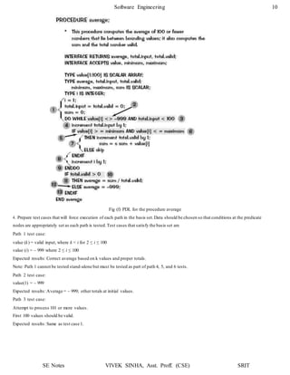 Software Engineering 10
SE Notes VIVEK SINHA, Asst. Proff. (CSE) SRIT
Fig (f) PDL for the procedure average
4. Prepare test cases that will force execution of each path in the basis set.Data should be chosen so that conditions at the predicate
nodes are appropriately set as each path is tested.Test cases that satisfy the basis set are
Path 1 test case:
value (k) = valid input, where k < i for 2 ≤ i ≤ 100
value (i) = – 999 where 2 ≤ i ≤ 100
Expected results: Correct average based on k values and proper totals.
Note: Path 1 cannot be tested stand-alone but must be tested as part of path 4, 5, and 6 tests.
Path 2 test case:
value(1) = – 999
Expected results: Average = – 999; other totals at initial values.
Path 3 test case:
Attempt to process 101 or more values.
First 100 values should be valid.
Expected results: Same as test case 1.
 