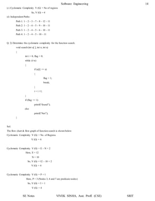 Software Engineering 14
SE Notes VIVEK SINHA, Asst. Proff. (CSE) SRIT
(c) Cyclomatic Complexity V (G) = No of regions
So, V (G) = 4
(d) Independent Paths:
Path 1: 1 – 2 – 3 – 7 – 8 – 12 – 11
Path 2: 1 – 2 – 4 – 5 – 9 – 10 – 11
Path 3: 1 – 2 – 4 – 5 – 6 – 10 – 11
Path 4: 1 – 2 – 4 – 5 – 10 – 11
Q. 2) Determine the cyclomatic complexity for the function search.
void search (int a[ ], int n, int x)
{
int i = 0, flag = 0;
while (i<n)
{
if (a[i] == x)
{
}
i = i +1;
}
flag = 1;
break;
if (flag == 1)
printf(“found”);
else
}
printf(“Not”);
Sol:
The flow chart & flow graph of function search is shown below:
Cyclomatic Complexity V (G) = No. of Regions
V (G) = 4
Cyclomatic Complexity V (G) = E – N + 2
Here, E = 12
N = 10
So, V (G) = 12 – 10 + 2
V (G) = 4
Cyclomatic Complexity V (G) = P + 1
Here, P = 3 (Nodes 3, 4 and 7 are predicate nodes)
So, V (G) = 3 + 1
V (G) = 4
 