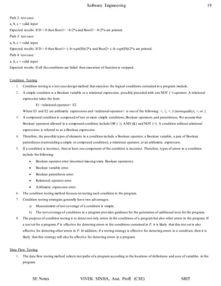Software Engineering 19
SE Notes VIVEK SINHA, Asst. Proff. (CSE) SRIT
Path 2: test case:
a, b, c = valid input
Expected results: If D = 0 then Root1= –b/2*a and Root2= –b/2*a are printed.
Path 3: test case:
a, b, c = valid input
Expected results: If D > 0 then Root1= (–b+sqrt(D))/2*a and Root2= (–b–sqrt(D))/2*a are printed.
Path 4: test case:
a, b, c = valid input
Expected results: If all the conditions are failed then execution of function is stopped.
Condition Testing
1. Condition testing is a test case design method that exercises the logical conditions contained in a program module.
2. A simple condition is a Boolean variable or a relational expression, possibly preceded with one NOT (¬) operator. A relational
expression takes the form
E1 <relational-operator> E2
Where E1 and E2 are arithmetic expressions and <relational-operator> is one of the following: <, ≤, =, ≠ (nonequality), >, or ≥.
3. A compound condition is composed of two or more simple conditions,Boolean operators,and parentheses.We assume that
Boolean operators allowed in a compound condition include OR ( | ), AND (&) and NOT (¬). A condition without relational
expressions is referred to as a Boolean expression.
4. Therefore, the possible types of elements in a condition include a Boolean operator, a Boolean variable, a pair of Boolean
parentheses (surrounding a simple or compound condition), a relational operator, or an arithmetic expression.
5. If a condition is incorrect, then at least one component of the condition is incorrect. Therefore, types of errors in a condition
include the following:
 Boolean operator error (incorrect/missing/extra Boolean operators).
 Boolean variable error.
 Boolean parenthesis error.
 Relational operator error.
 Arithmetic expression error.
6. The condition testing method focuses on testing each condition in the program.
7. Condition testing strategies generally have two advantages.
a) Measurement of test coverage of a condition is simple.
b) The test coverage of conditions in a program provides guidance for the generation of additional tests for the program.
8. The purpose of condition testing is to detect not only errors in the conditions of a program but also other errors in the program. If
a test set for a program P is effective for detecting errors in the conditions contained in P, it is likely that this test set is also
effective for detecting other errors in P. In addition, if a testing strategy is effective for detecting errors in a condition, then it is
likely that this strategy will also be effective for detecting errors in a program.
Data Flow Testing
1. The data flow testing method selects test paths ofa program according to the locations of definitions and uses of variables in the
program.
 