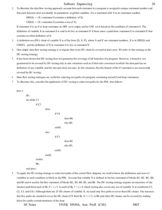 Software Engineering 20
SE Notes VIVEK SINHA, Asst. Proff. (CSE) SRIT
2. To illustrate the data flow testing approach, assume that each statement in a program is assigned a unique statement number a nd
that each function does not modify its parameters or global variables. For a statement with S as its statement number,
DEF(S) = {X | statement S contains a definition of X}
USE(S) = {X | statement S contains a use of X}
If statement S is an if or loop statement,its DEF set is empty and its USE set is based on the condition of statement S. The
definition of variable X at statement S is said to be live at statement S' if there exists a path from statement S to statement S' that
contains no other definition of X.
3. A definition-use (DU) chain of variable X is of the form [X, S, S'], where S and S' are statement numbers , X is in DEF(S) and
USE(S'), and the definition of X in statement S is live at statement S'.
4. One simple data flow testing strategy is to require that every DU chain be covered at least once. We refer to this strategy as the
DU testing strategy.
5. It has been shown that DU testing does not guarantee the coverage of all branches of a program. However, a branch is not
guaranteed to be covered by DU testing only in rare situations such as if-then-else constructs in which the then part has no
definition of any variable and the else part does not exist. In this situation, the else branch of the if statement is not necessarily
covered by DU testing.
6. Data flow testing strategies are usefulfor selecting test paths of a program containing nested if and loop statements.
7. To illustrate this, consider the application of DU testing to select test paths for the PDL that follows:
proc x
B1;
do while C1
if C2
enddo;
B6;
end proc;
then
else
endif;
if C4
endif;
if C3
endif;
then B4;
else B5;
then B2;
else B3;
8. To apply the DU testing strategy to select test paths of the control flow diagram, we need to know the definitions and uses o f
variables in each condition or block in the PDL. Assume that variable X is defined in the last statement of blocks B1, B2, B3, B4,
and B5 and is used in the first statement of blocks B2, B3, B4, B5, and B6. The DU testing strategy requires an execution of the
shortest path from each of Bi, 0 < i ≤ 5, to each of Bj, 1 < j ≤ 6. (Such testing also covers any use of variable X in condit ions C1,
C2, C3, and C4.) Although there are 25 DU chains of variable X, we need only five paths to cover these DU chains. The reason is
that five paths are needed to cover the DU chain of X from Bi, 0 < i ≤ 5, to B6 and other DU chains can be covered by making
these five paths contain iterations of the loop.
 