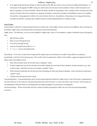 Software Engineering 21
SE Notes VIVEK SINHA, Asst. Proff. (CSE) SRIT
9. If we apply the branch testing strategy to select test paths of the PDL just noted, we do not need any additional information. To
select paths of the diagram for BRO testing,we need to know the structure of each condition or block. (After the selection of a
path of a program, we need to determine whether the path is feasible for the program; that is, whether at least one input exists that
exercises the path.) Since the statements in a program are related to each other according to the definitions and uses of variables,
the data flow testing approach is effective for error detection. However, the problems of measuring test coverage and selecting
test paths for data flow testing are more difficult than the corresponding problems for condition testing.
Loop Testing
Loop testing is a white-box testing technique that focuses exclusively on the validity of loop constructs.Fourdifferent classes ofloops can
be defined: simple loops,concatenated loops,nested loops,and unstructured loops.
Simple loops – The following set of tests can be applied to simple loops, where n is the maximum number of allowable passes through the
loop.
1. Skip the loop entirely.
2. Only one pass through the loop.
3. Two passes through the loop.
4. m passes through the loop where m < n.
5. n – 1, n, n + 1 passes through the loop.
Nested loops – If we were to extend the test approach for simple loops to nested loops,the number of possible tests would grow
geometrically as the level of nesting increases. This would result in an impractical number of tests.Beizer suggests an approach that will
help to reduce the number of tests:
1. Start at the innermost loop. Set all other loops to minimum values.
2. Conduct simple loop tests for the innermost loop while holding the outerloops at their minimum iteration parameter (e.g., loop
counter) values. Add other tests for out-of-range or excluded values.
3. Work outward, conducting tests for the next loop, but keeping all otherouter loops at minimum values and other nested loops to
"typical" values.
4. Continue until all loops have been tested.
Concatenated loops – Concatenated loops can be tested using the approach defined for simple loops,if each of the loops is independent of
the other. However, if two loops are concatenated and the loop counter for loop 1 is used as the initial value for loop 2, then the loops are
not independent.When the loops are not independent,the approach applied to nested loops is recommended.
Unstructured loops – Wheneverpossible, this class of loops should be redesigned to reflect the use of the structured programming
constructs.
 